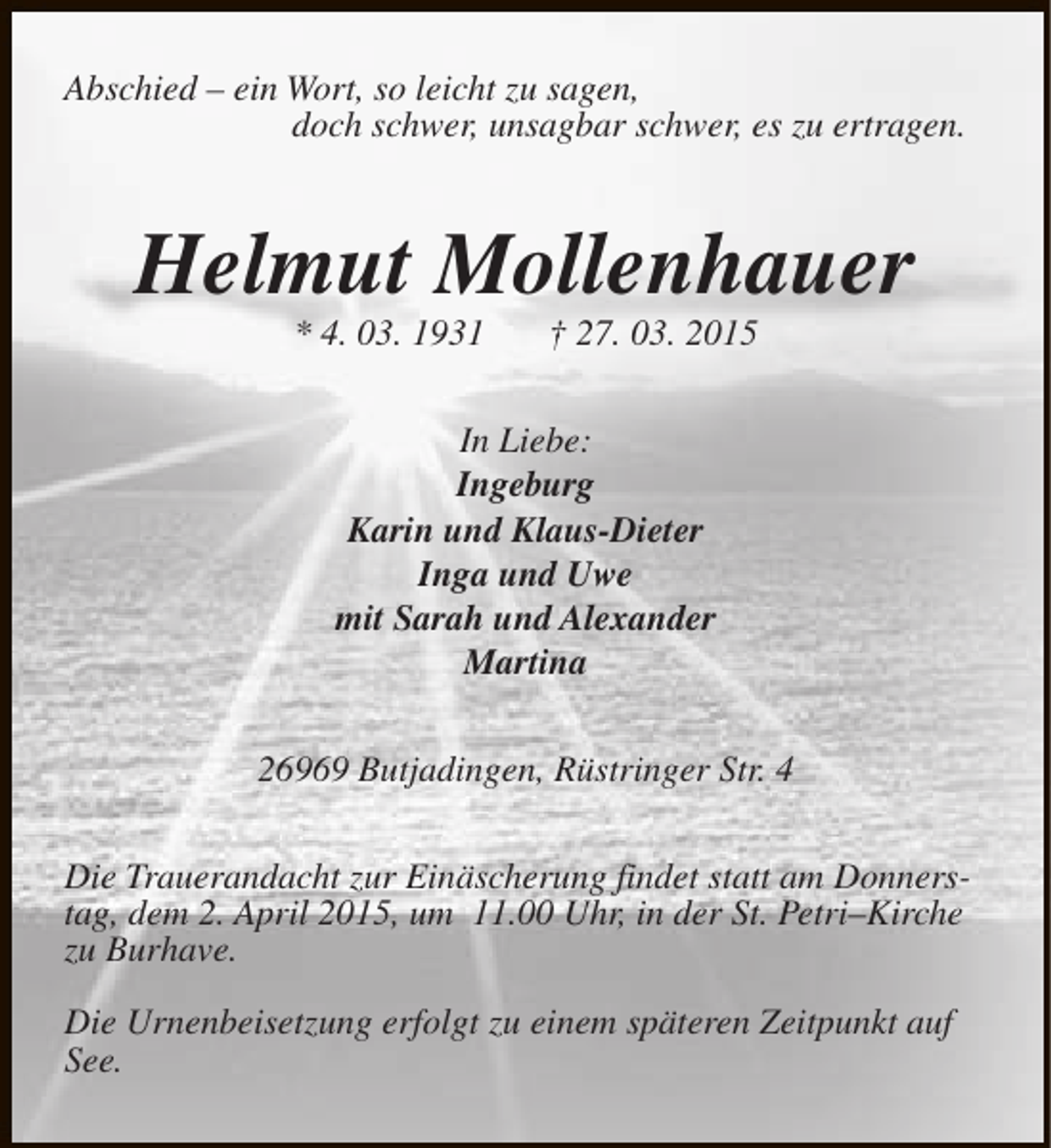 <p>Abschied – ein Wort, so leicht zu sagen,<br />doch schwer, unsagbar schwer, es zu ertragen.</p><p>Helmut Mollenhauer<br />* 4. 03. 1931</p><p>† 27. 03. 2015</p><p>In Liebe:<br />Ingeburg<br />Karin und Klaus-Dieter<br />Inga und Uwe<br />mit Sarah und Alexander<br />Martina<br />26969 Butjadingen, Rüstringer Str. 4<br />Die Trauerandacht zur Einäscherung findet statt am Donnerstag, dem 2. April 2015, um 11.00 Uhr, in der St. Petri–Kirche<br />zu Burhave.<br />Die Urnenbeisetzung erfolgt zu einem späteren Zeitpunkt auf<br />See.</p>