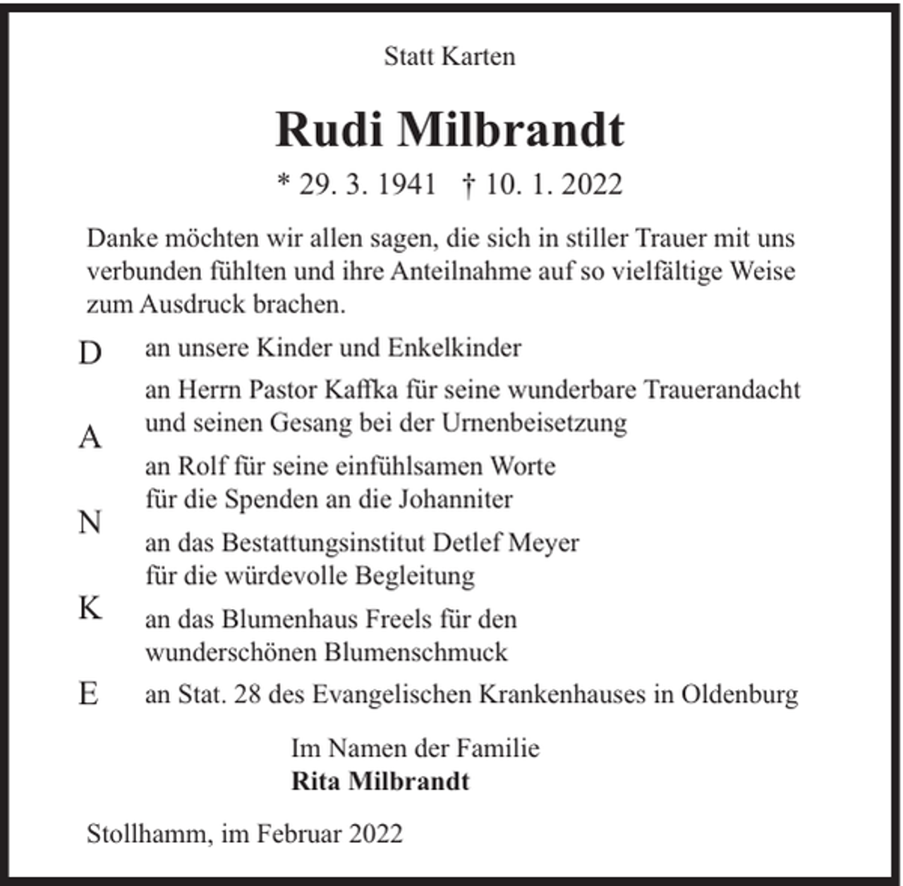 <p>Statt Karten</p><p>Rudi Milbrandt<br />* 29. 3. 1941 † 10. 1. 2022</p><p>Danke möchten wir allen sagen, die sich in stiller Trauer mit uns<br />verbunden fühlten und ihre Anteilnahme auf so vielfältige Weise<br />zum Ausdruck brachen.</p><p>D<br />A<br />N<br />K<br />E</p><p>an unsere Kinder und Enkelkinder<br />an Herrn Pastor Kaﬀka für seine wunderbare Trauerandacht<br />und seinen Gesang bei der Urnenbeisetzung<br />an Rolf für seine einfühlsamen Worte<br />für die Spenden an die Johanniter<br />an das Bestattungsinstitut Detlef Meyer<br />für die würdevolle Begleitung<br />an das Blumenhaus Freels für den<br />wunderschönen Blumenschmuck<br />an Stat. 28 des Evangelischen Krankenhauses in Oldenburg<br />Im Namen der Familie<br />Rita Milbrandt</p><p>Stollhamm, im Februar 2022</p>
