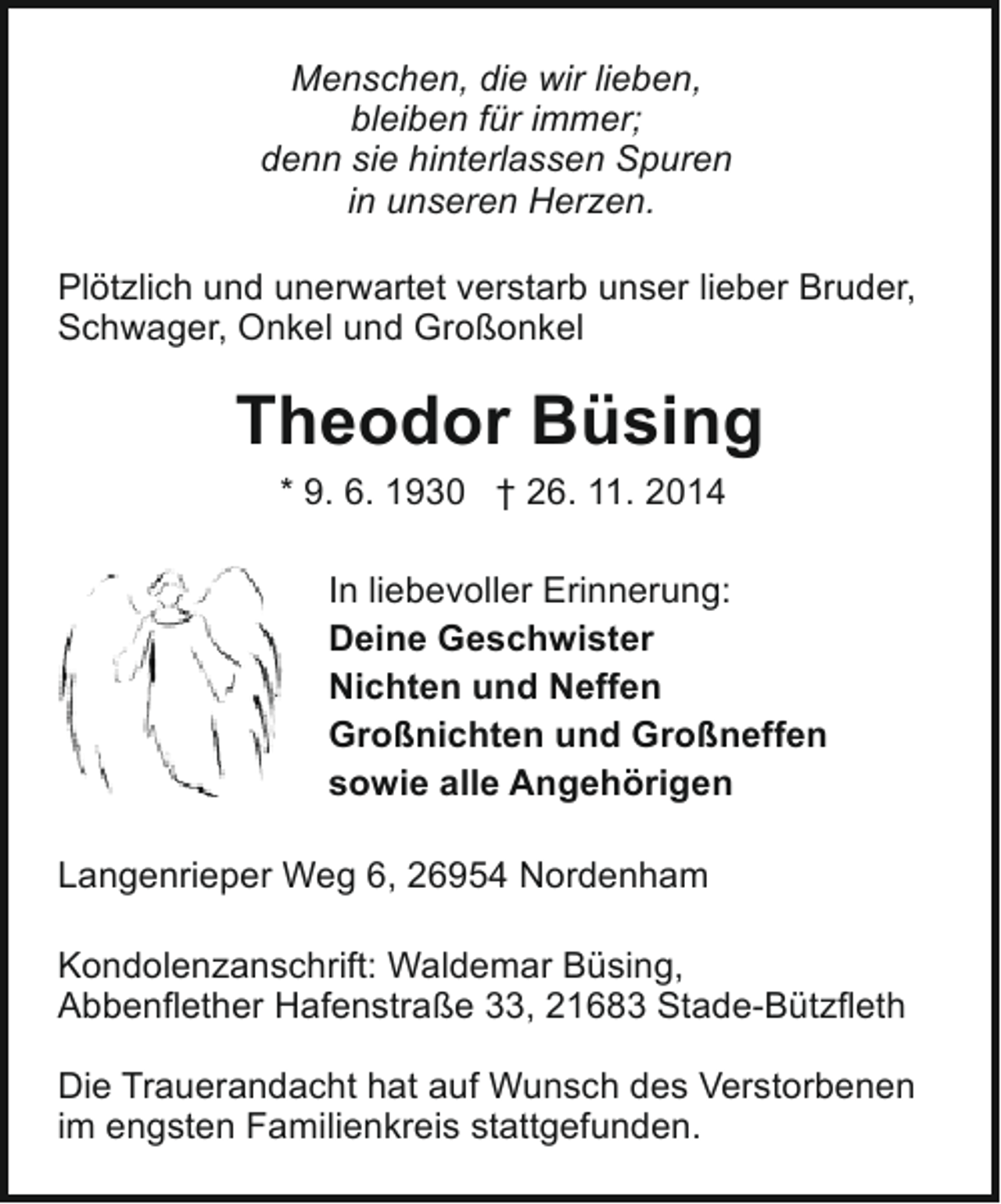 <p>Menschen, die wir lieben,<br />bleiben für immer;<br />denn sie hinterlassen Spuren<br />in unseren Herzen.<br />Plötzlich und unerwartet verstarb unser lieber Bruder,<br />Schwager, Onkel und Großonkel</p><p>Theodor Büsing<br />* 9. 6. 1930 † 26. 11. 2014<br />In liebevoller Erinnerung:<br />Deine Geschwister<br />Nichten und Neffen<br />Großnichten und Großneffen<br />sowie alle Angehörigen<br />Langenrieper Weg 6, 26954 Nordenham<br />Kondolenzanschrift: Waldemar Büsing,<br />Abbenflether Hafenstraße 33, 21683 Stade-Bützfleth<br />Die Trauerandacht hat auf Wunsch des Verstorbenen<br />im engsten Familienkreis stattgefunden.</p>