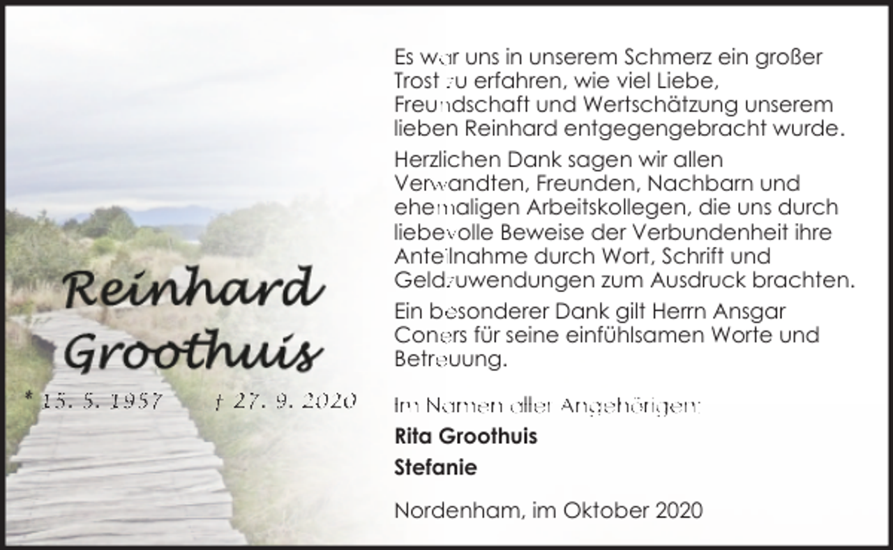 <p>Es wa<br />ar uns in unserem Schmerz ein großer<br />Trost zu erfahren, wie viel Liebe,<br />ndschaft und Wertschätzung unserem<br />Freun<br />lieben Reinhard entgegengebracht wurde.<br />Herzlichen Dank sagen wir allen<br />Verw<br />rwandten, Freunden, Nachbarn und<br />ehem<br />maligen Arbeitskollegen, die uns durch<br />liebev<br />volle Beweise der Verbundenheit ihre<br />Anteiilnahme durch Wort, Schrift und<br />Geldzzuwendungen zum Ausdruck brachten.<br />Ein be<br />esonderer Dank gilt Herrn Ansgar<br />ers für seine einfühlsamen Worte und<br />Cone<br />Betre<br />euung.<br />* 15. 5. 1957</p><p>† 27. 9. 2020</p><p>Im Namen aller Angehörigen:<br />Rita Groothuis<br />Stefanie<br />Nordenham, im Oktober 2020</p>