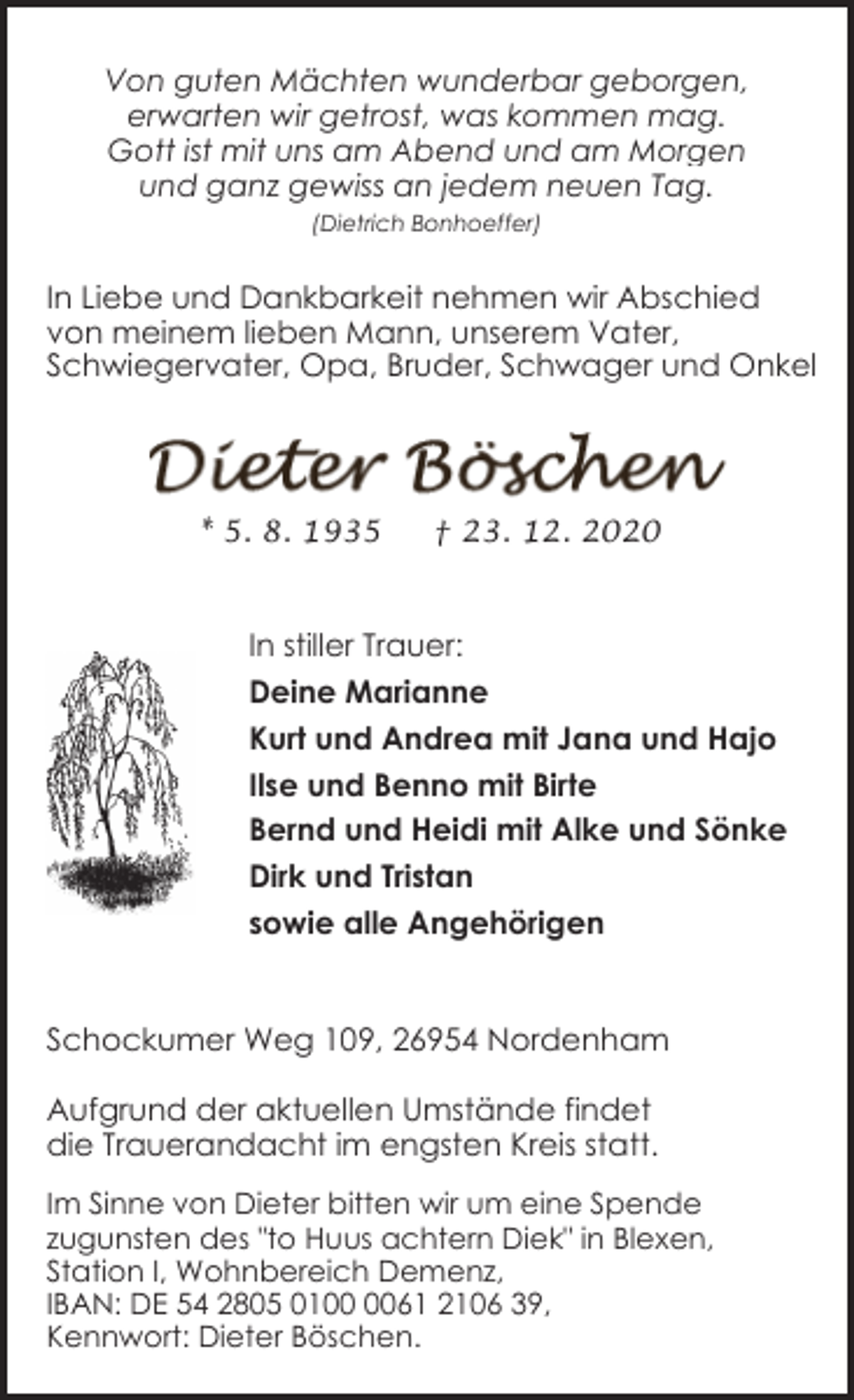 <p>Von guten Mächten wunderbar geborgen,<br />erwarten wir getrost, was kommen mag.<br />Gott ist mit uns am Abend und am Morgen<br />und ganz gewiss an jedem neuen Tag.<br />(Dietrich Bonhoeffer)</p><p>In Liebe und Dankbarkeit nehmen wir Abschied<br />von meinem lieben Mann, unserem Vater,<br />Schwiegervater, Opa, Bruder, Schwager und Onkel</p><p>* 5. 8. 1935</p><p>† 23. 12. 2020</p><p>In stiller Trauer:<br />Deine Marianne<br />Kurt und Andrea mit Jana und Hajo<br />Ilse und Benno mit Birte<br />Bernd und Heidi mit Alke und Sönke<br />Dirk und Tristan<br />sowie alle Angehörigen<br />Schockumer Weg 109, 26954 Nordenham<br />Aufgrund der aktuellen Umstände findet<br />die Trauerandacht im engsten Kreis statt.<br />Im Sinne von Dieter bitten wir um eine Spende<br />zugunsten des "to Huus achtern Diek" in Blexen,<br />Station I, Wohnbereich Demenz,<br />IBAN: DE 54 2805 0161 2106 39,<br />Kennwort: Dieter Böschen.</p>