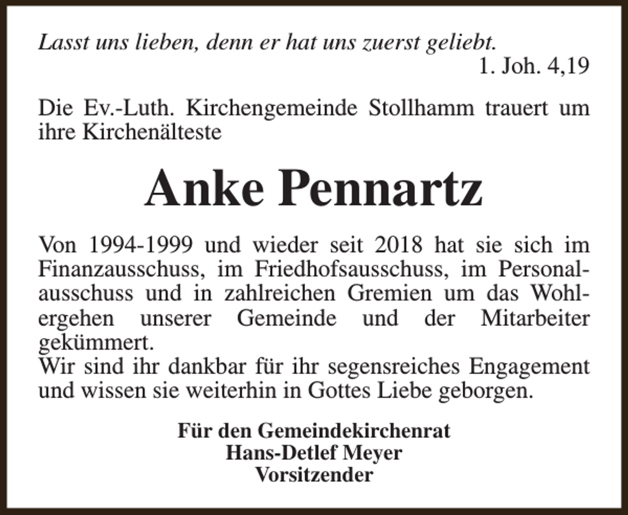 <p>Lasst uns lieben, denn er hat uns zuerst geliebt.<br />1. Joh. 4,19<br />Die Ev.-Luth. Kirchengemeinde Stollhamm trauert um<br />ihre Kirchenälteste</p><p>Anke Pennartz<br />Von 1994-1999 und wieder seit 2018 hat sie sich im<br />Finanzausschuss, im Friedhofsausschuss, im Personalausschuss und in zahlreichen Gremien um das Wohlergehen unserer Gemeinde und der Mitarbeiter<br />gekümmert.<br />Wir sind ihr dankbar für ihr segensreiches Engagement<br />und wissen sie weiterhin in Gottes Liebe geborgen.<br />Für den Gemeindekirchenrat<br />Hans-Detlef Meyer<br />Vorsitzender</p>
