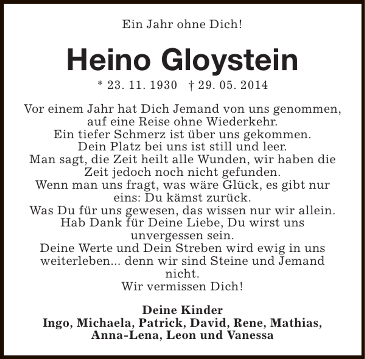 <p>Ein Jahr ohne Dich!</p><p>Heino Gloystein<br />* 23. 11. 1930 † 29. 05. 2014</p><p>Vor einem Jahr hat Dich Jemand von uns genommen,<br />auf eine Reise ohne Wiederkehr.<br />Ein tiefer Schmerz ist über uns gekommen.<br />Dein Platz bei uns ist still und leer.<br />Man sagt, die Zeit heilt alle Wunden, wir haben die<br />Zeit jedoch noch nicht gefunden.<br />Wenn man uns fragt, was wäre Glück, es gibt nur<br />eins: Du kämst zurück.<br />Was Du für uns gewesen, das wissen nur wir allein.<br />Hab Dank für Deine Liebe, Du wirst uns<br />unvergessen sein.<br />Deine Werte und Dein Streben wird ewig in uns<br />weiterleben... denn wir sind Steine und Jemand<br />nicht.<br />Wir vermissen Dich!<br />Deine Kinder<br />Ingo, Michaela, Patrick, David, Rene, Mathias,<br />Anna-Lena, Leon und Vanessa</p>