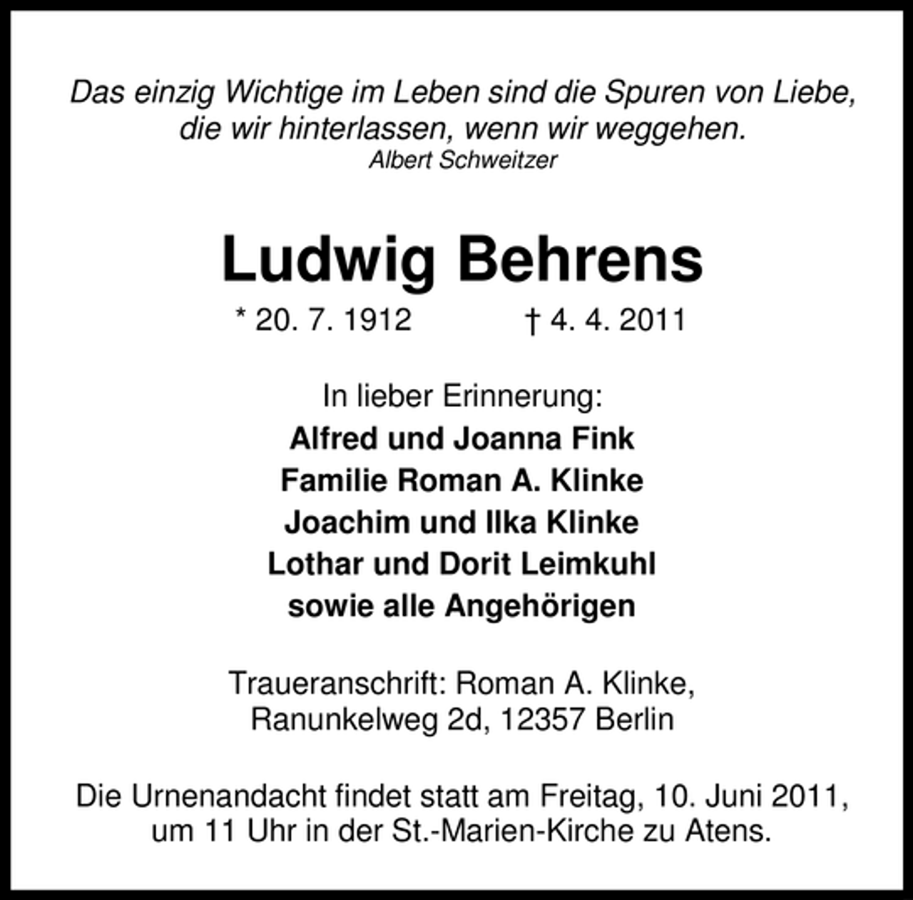 <p>Das einzig Wichtige im Leben sind die Spuren von Liebe, die wir hinterlassen, wenn wir weggehen.<br />Albert Schweitzer</p><p>Ludwig Behrens<br />* 20. 7. 1912 † 4. 4. 2011 In lieber Erinnerung: Alfred und Joanna Fink Familie Roman A. Klinke Joachim und Ilka Klinke Lothar und Dorit Leimkuhl sowie alle Angehörigen Traueranschrift: Roman A. Klinke, Ranunkelweg 2d, 12357 Berlin Die Urnenandacht findet statt am Freitag, 10. Juni 2011, um 11 Uhr in der St.-Marien-Kirche zu Atens.</p>