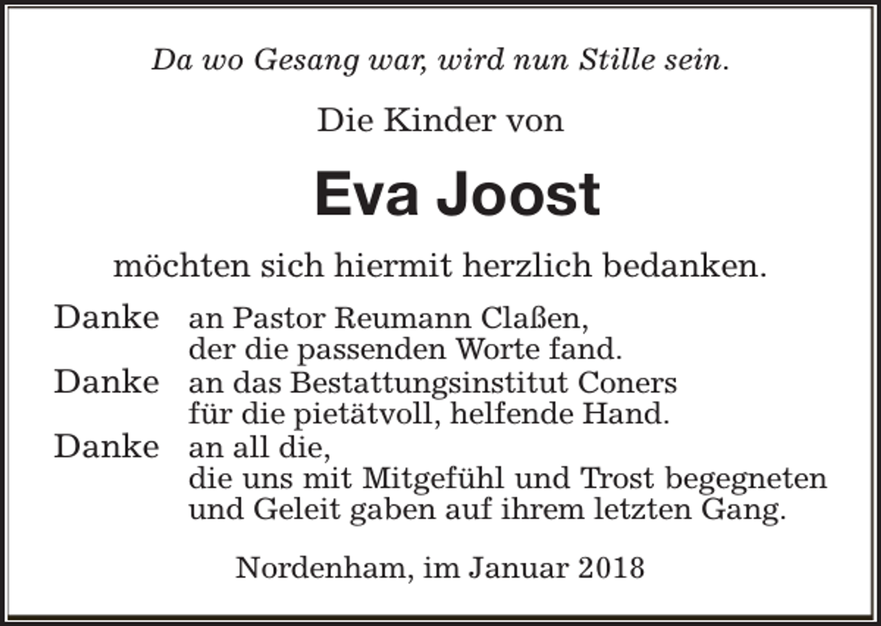 <p>Da wo Gesang war, wird nun Stille sein.</p><p>Die Kinder von</p><p>Eva Joost<br />möchten sich hiermit herzlich bedanken.<br />Danke an Pastor Reumann Claßen,</p><p>der die passenden Worte fand.</p><p>Danke an das Bestattungsinstitut Coners<br />für die pietätvoll, helfende Hand.</p><p>Danke an all die,</p><p>die uns mit Mitgefühl und Trost begegneten<br />und Geleit gaben auf ihrem letzten Gang.<br />Nordenham, im Januar 2018</p>
