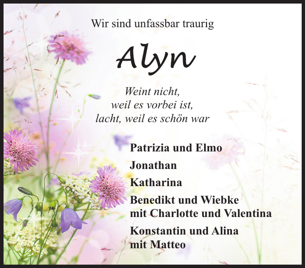 <p>Wir sind unfassbar traurig</p><p>Weint nicht,<br />weil es vorbei ist,<br />lacht, weil es schön war<br />Patrizia und Elmo<br />Jonathan<br />Katharina<br />Benedikt und Wiebke<br />mit Charlotte und Valentina<br />Konstantin und Alina<br />mit Matteo</p>