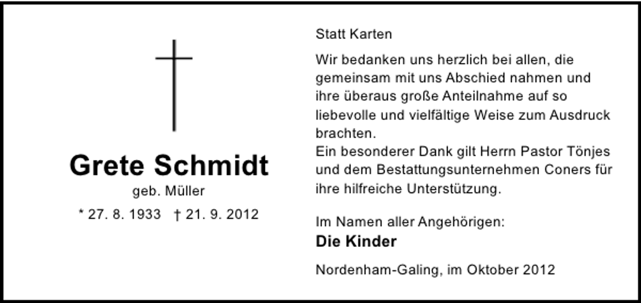 <p>Statt Karten</p><p>Grete Schmidt<br />geb. Müller</p><p>* 27. 8. 1933 † 21. 9. 2012</p><p>Wir bedanken uns herzlich bei allen, die<br />gemeinsam mit uns Abschied nahmen und<br />ihre überaus große Anteilnahme auf so<br />liebevolle und vielfältige Weise zum Ausdruck<br />brachten.<br />Ein besonderer Dank gilt Herrn Pastor Tönjes<br />und dem Bestattungsunternehmen Coners für<br />ihre hilfreiche Unterstützung.<br />Im Namen aller Angehörigen:</p><p>Die Kinder</p><p>Nordenham-Galing, im Oktober 2012</p>