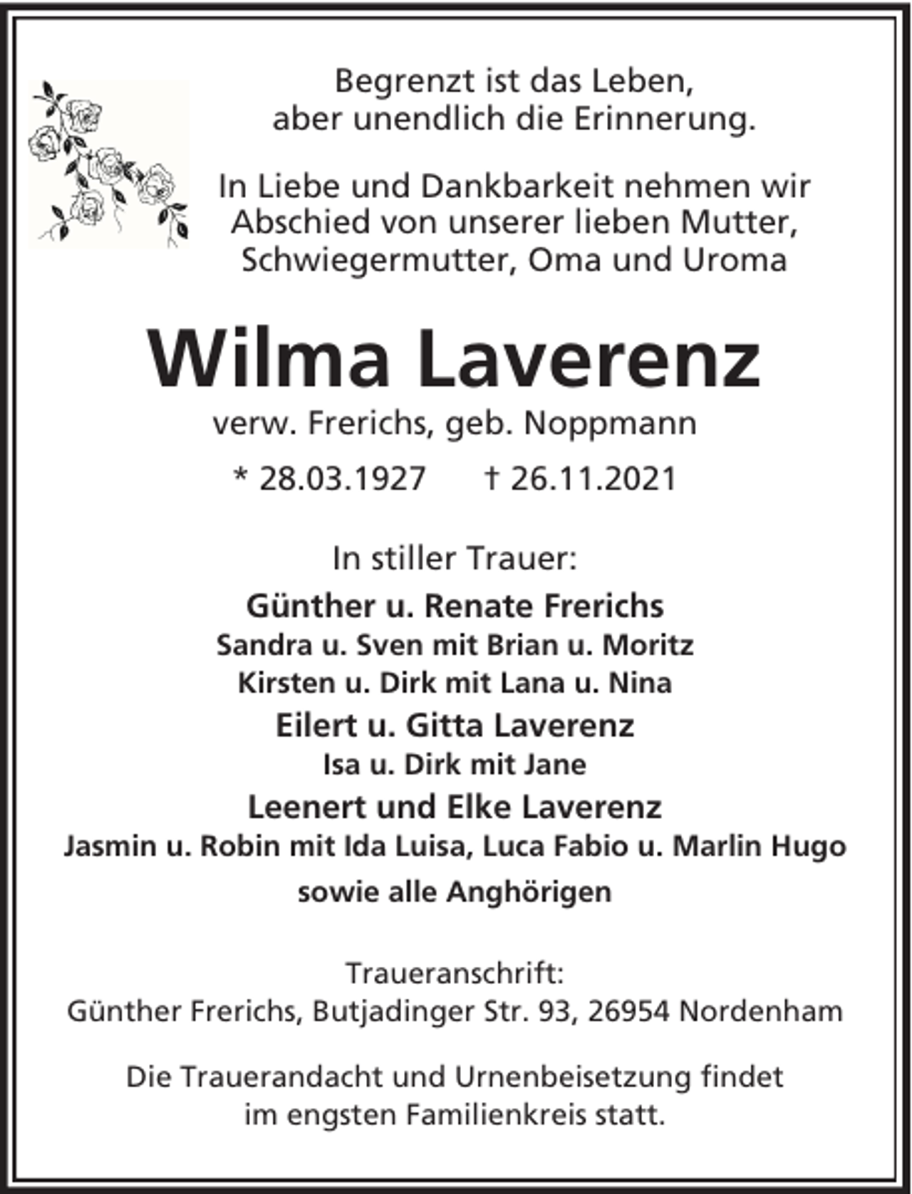 <p>Begrenzt ist das Leben,<br />aber unendlich die Erinnerung.<br />In Liebe und Dankbarkeit nehmen wir<br />Abschied von unserer lieben Mutter,<br />Schwiegermutter, Oma und Uroma</p><p>Wilma Laverenz<br />verw. Frerichs, geb. Noppmann<br />* 28.03.1927</p><p>† 26.11.2021</p><p>In stiller Trauer:<br />Günther u. Renate Frerichs<br />Sandra u. Sven mit Brian u. Moritz<br />Kirsten u. Dirk mit Lana u. Nina</p><p>Eilert u. Gitta Laverenz<br />Isa u. Dirk mit Jane</p><p>Leenert und Elke Laverenz<br />Jasmin u. Robin mit Ida Luisa, Luca Fabio u. Marlin Hugo<br />sowie alle Anghörigen<br />Traueranschrift:<br />Günther Frerichs, Butjadinger Str. 93, 26954 Nordenham<br />Die Trauerandacht und Urnenbeisetzung findet<br />im engsten Familienkreis statt.</p>