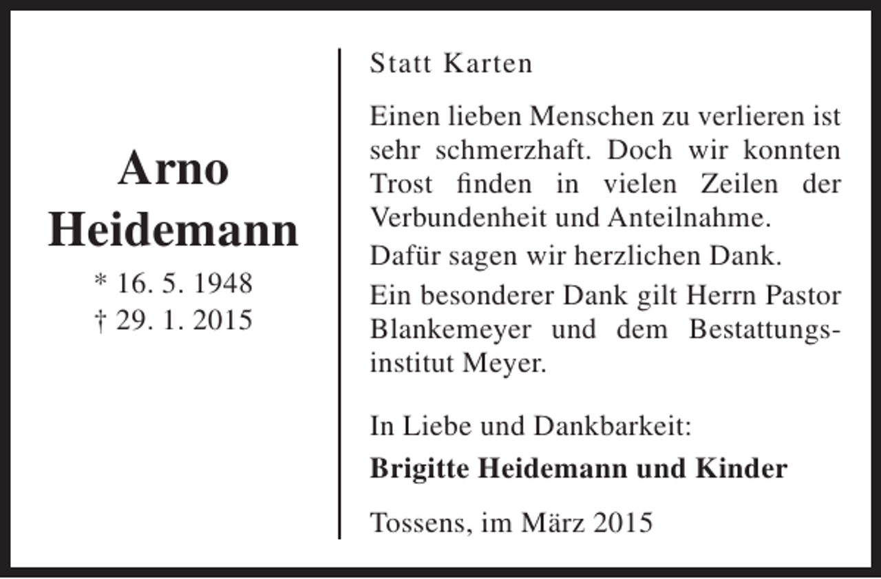 <p>Statt Karten</p><p>Arno<br />Heidemann<br />* 16. 5. 1948<br />† 29. 1. 2015</p><p>Einen lieben Menschen zu verlieren ist<br />sehr schmerzhaft. Doch wir konnten<br />Trost finden in vielen Zeilen der<br />Verbundenheit und Anteilnahme.<br />Dafür sagen wir herzlichen Dank.<br />Ein besonderer Dank gilt Herrn Pastor<br />Blankemeyer und dem Bestattungsinstitut Meyer.<br />In Liebe und Dankbarkeit:<br />Brigitte Heidemann und Kinder<br />Tossens, im März 2015</p>