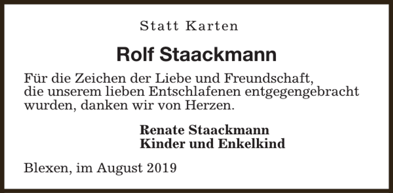 <p>S t a t t K a rt e n</p><p>Rolf Staackmann<br />Für die Zeichen der Liebe und Freundschaft,<br />die unserem lieben Entschlafenen entgegengebracht<br />wurden, danken wir von Herzen.<br />Renate Staackmann<br />Kinder und Enkelkind<br />Blexen, im August 2019</p>