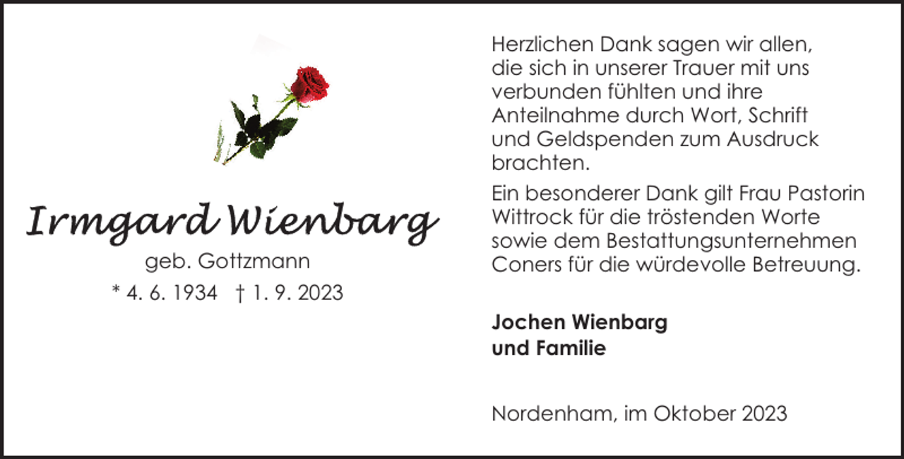 <p>geb. Gottzmann</p><p>Herzlichen Dank sagen wir allen,<br />die sich in unserer Trauer mit uns<br />verbunden fühlten und ihre<br />Anteilnahme durch Wort, Schrift<br />und Geldspenden zum Ausdruck<br />brachten.<br />Ein besonderer Dank gilt Frau Pastorin<br />Wittrock für die tröstenden Worte<br />sowie dem Bestattungsunternehmen<br />Coners für die würdevolle Betreuung.</p><p>* 4. 6. 1934 † 1. 9. 2023<br />Jochen Wienbarg<br />und Familie<br />Nordenham, im Oktober 2023</p>