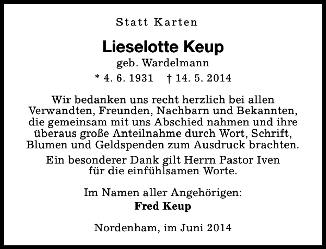<p>S t a t t K a rt e n</p><p>Lieselotte Keup</p><p>geb. Wardelmann<br />* 4. 6. 1931 † 14. 5. 2014<br />Wir bedanken uns recht herzlich bei allen<br />Verwandten, Freunden, Nachbarn und Bekannten,<br />die gemeinsam mit uns Abschied nahmen und ihre<br />überaus große Anteilnahme durch Wort, Schrift,<br />Blumen und Geldspenden zum Ausdruck brachten.<br />Ein besonderer Dank gilt Herrn Pastor Iven<br />für die einfühlsamen Worte.<br />Im Namen aller Angehörigen:<br />Fred Keup<br />Nordenham, im Juni 2014</p>