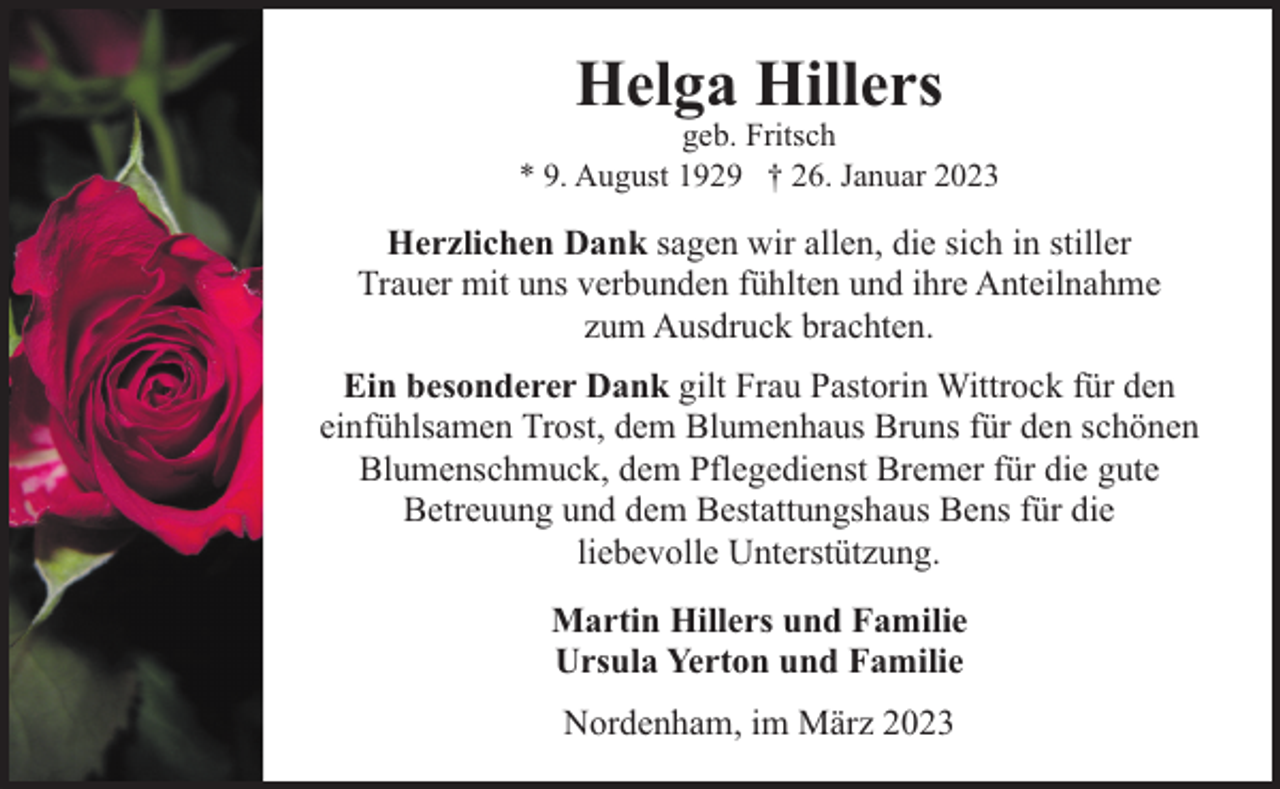 <p>Helga Hillers</p><p>geb. Fritsch<br />* 9. August 1929 † 26. Januar 2023</p><p>Herzlichen Dank sagen wir allen, die sich in stiller<br />Trauer mit uns verbunden fühlten und ihre Anteilnahme<br />zum Ausdruck brachten.<br />Ein besonderer Dank gilt Frau Pastorin Wittrock für den<br />einfühlsamen Trost, dem Blumenhaus Bruns für den schönen<br />Blumenschmuck, dem Pflegedienst Bremer für die gute<br />Betreuung und dem Bestattungshaus Bens für die<br />liebevolle Unterstützung.<br />Martin Hillers und Familie<br />Ursula Yerton und Familie<br />Nordenham, im März 2023</p>