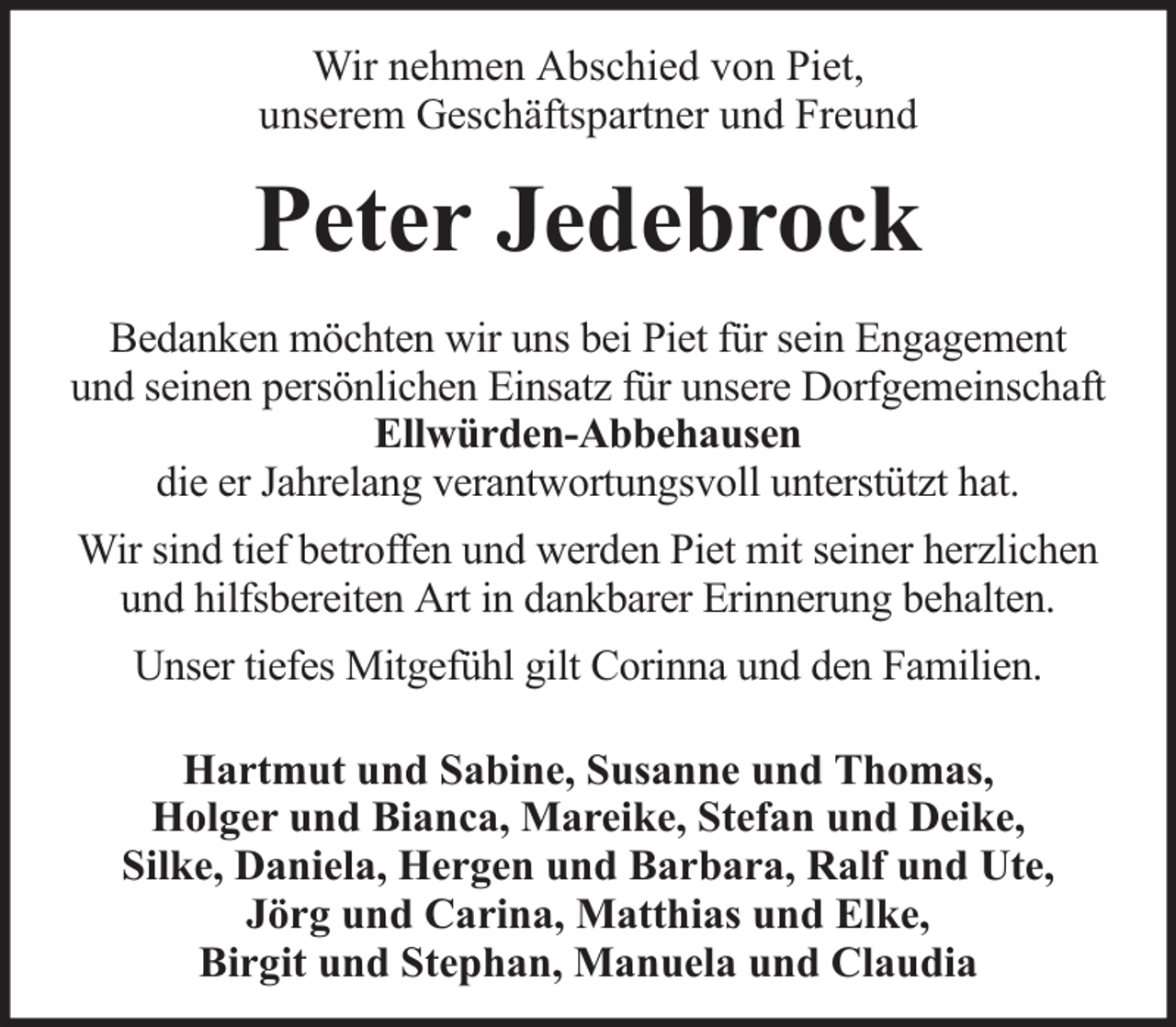 <p>Wir nehmen Abschied von Piet,<br />unserem Geschäftspartner und Freund</p><p>Peter Jedebrock<br />Bedanken möchten wir uns bei Piet für sein Engagement<br />und seinen persönlichen Einsatz für unsere Dorfgemeinschaft<br />Ellwürden-Abbehausen<br />die er Jahrelang verantwortungsvoll unterstützt hat.<br />Wir sind tief betroffen und werden Piet mit seiner herzlichen<br />und hilfsbereiten Art in dankbarer Erinnerung behalten.<br />Unser tiefes Mitgefühl gilt Corinna und den Familien.<br />Hartmut und Sabine, Susanne und Thomas,<br />Holger und Bianca, Mareike, Stefan und Deike,<br />Silke, Daniela, Hergen und Barbara, Ralf und Ute,<br />Jörg und Carina, Matthias und Elke,<br />Birgit und Stephan, Manuela und Claudia</p>