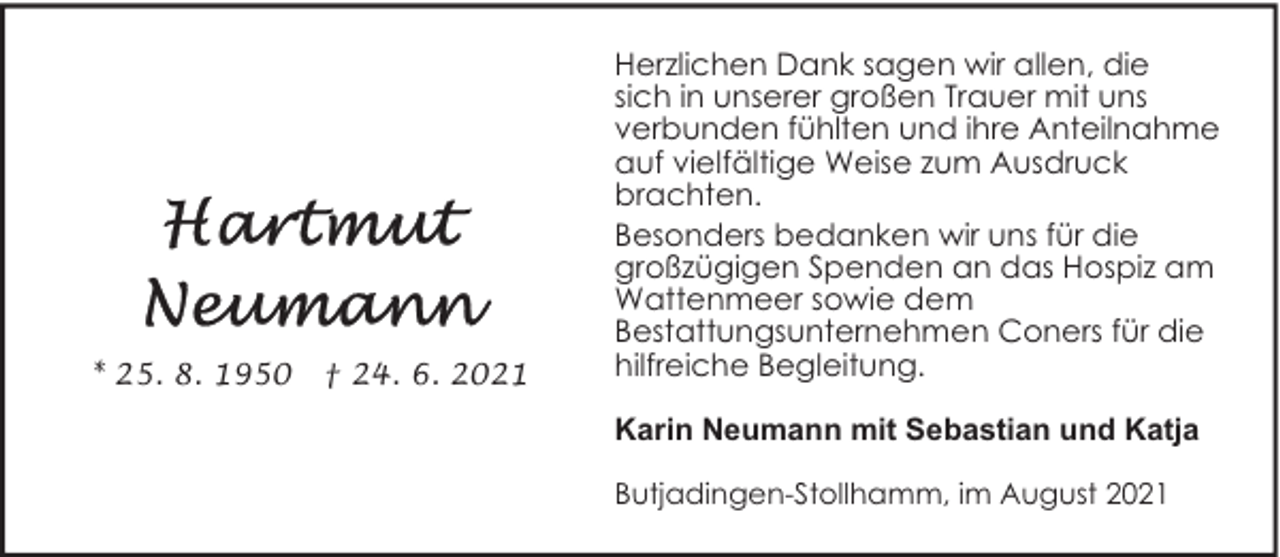 <p>* 25. 8. 1950</p><p>† 24. 6. 2021</p><p>Herzlichen Dank sagen wir allen, die<br />sich in unserer großen Trauer mit uns<br />verbunden fühlten und ihre Anteilnahme<br />auf vielfältige Weise zum Ausdruck<br />brachten.<br />Besonders bedanken wir uns für die<br />großzügigen Spenden an das Hospiz am<br />Wattenmeer sowie dem<br />Bestattungsunternehmen Coners für die<br />hilfreiche Begleitung.<br />Karin Neumann mit Sebastian und Katja<br />Butjadingen-Stollhamm, im August 2021</p>