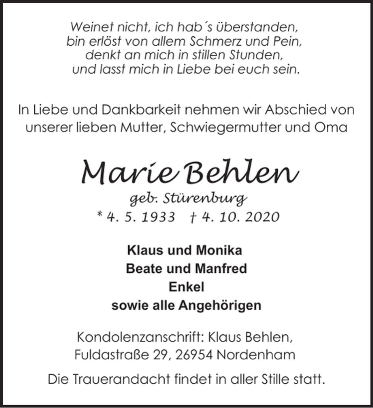 <p>Weinet nicht, ich hab´s überstanden,<br />bin erlöst von allem Schmerz und Pein,<br />denkt an mich in stillen Stunden,<br />und lasst mich in Liebe bei euch sein.</p><p>In Liebe und Dankbarkeit nehmen wir Abschied von<br />unserer lieben Mutter, Schwiegermutter und Oma</p><p>Marie Behlen<br />geb. Stürenburg<br />* 4. 5. 1933 † 4. 10. 2020</p><p>Klaus und Monika<br />Beate und Manfred<br />Enkel<br />sowie alle Angehörigen<br />Kondolenzanschrift: Klaus Behlen,<br />Fuldastraße 29, 26954 Nordenham<br />Die Trauerandacht findet in aller Stille statt.</p>