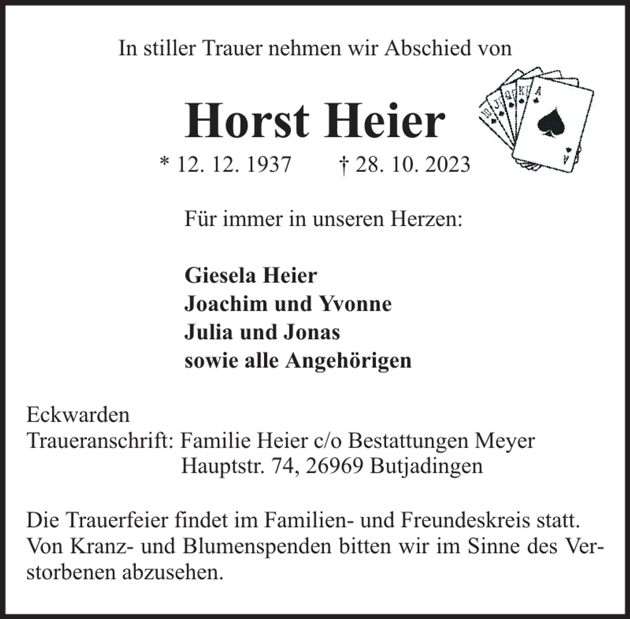 <p>In stiller Trauer nehmen wir Abschied von</p><p>Horst Heier</p><p>* 12. 12. 1937</p><p>† 28. 10. 2023</p><p>Für immer in unseren Herzen:<br />Giesela Heier<br />Joachim und Yvonne<br />Julia und Jonas<br />sowie alle Angehörigen<br />Eckwarden<br />Traueranschrift: Familie Heier c/o Bestattungen Meyer<br />Hauptstr. 74, 26969 Butjadingen<br />Die Trauerfeier findet im Familien- und Freundeskreis statt.<br />Von Kranz- und Blumenspenden bitten wir im Sinne des Verstorbenen abzusehen.</p>