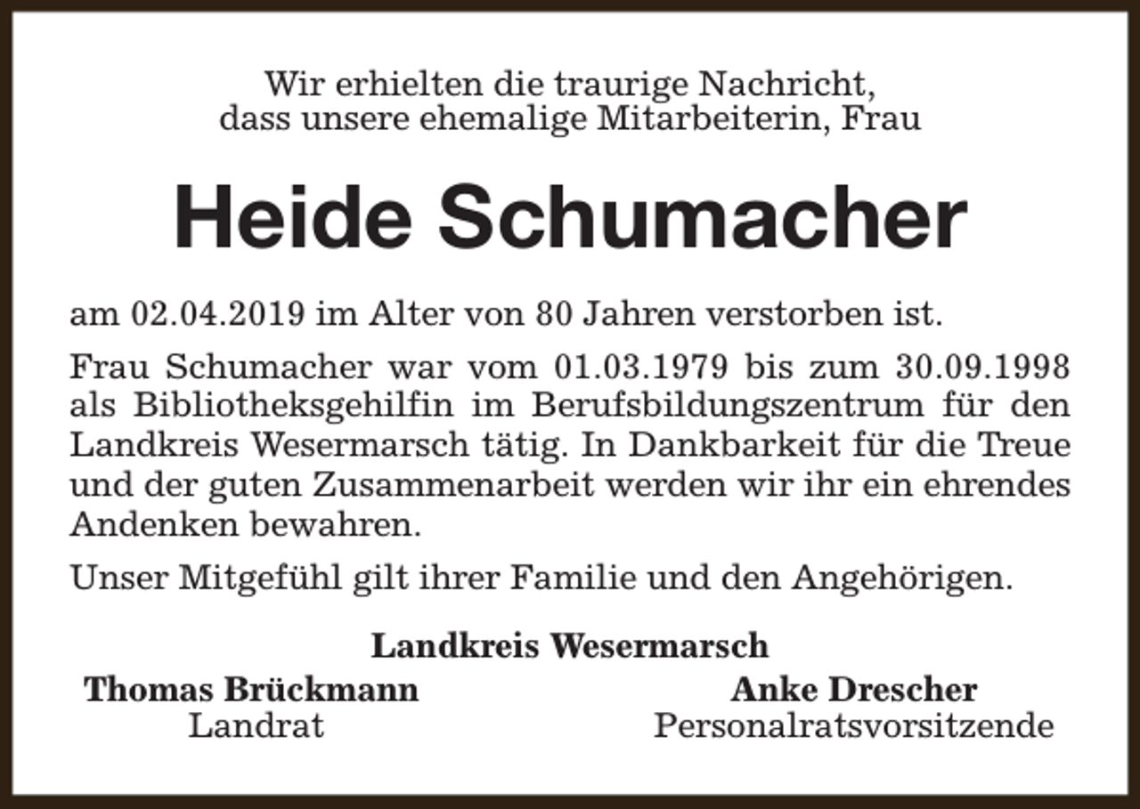 <p>Wir erhielten die traurige Nachricht,<br />dass unsere ehemalige Mitarbeiterin, Frau</p><p>Heide Schumacher<br />am 02.04.2019 im Alter von 80 Jahren verstorben ist.<br />Frau Schumacher war vom 01.03.1979 bis zum 30.09.1998<br />als Bibliotheksgehilfin im Berufsbildungszentrum für den<br />Landkreis Wesermarsch tätig. In Dankbarkeit für die Treue<br />und der guten Zusammenarbeit werden wir ihr ein ehrendes<br />Andenken bewahren.<br />Unser Mitgefühl gilt ihrer Familie und den Angehörigen.<br />Landkreis Wesermarsch<br />Thomas Brückmann<br />Anke Drescher<br />Landrat<br />Personalratsvorsitzende</p>