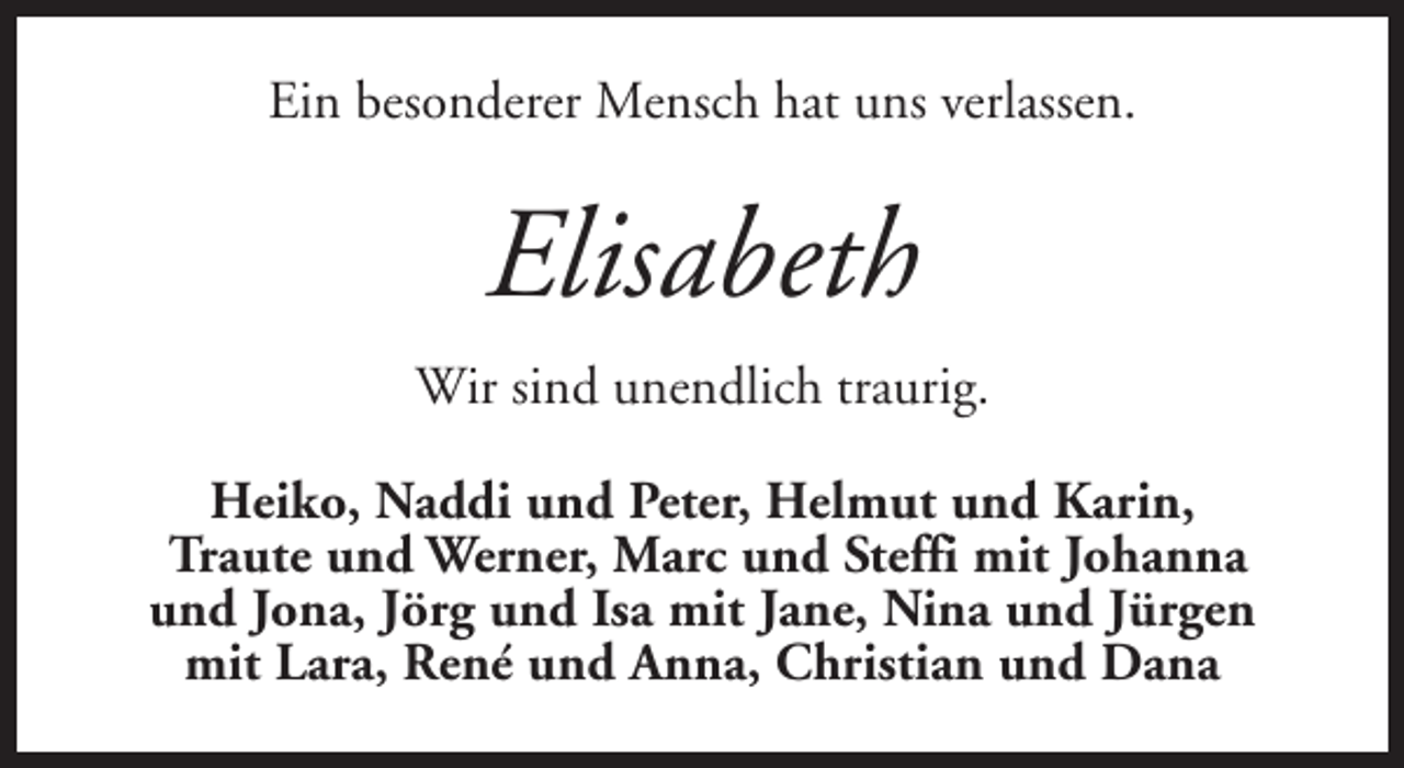 <p>Ein besonderer Mensch hat uns verlassen.</p><p>Elisabeth<br />Wir sind unendlich traurig.<br />Heiko, Naddi und Peter, Helmut und Karin,<br />Traute und Werner, Marc und Steffi mit Johanna<br />und Jona, Jörg und Isa mit Jane, Nina und Jürgen<br />mit Lara, René und Anna, Christian und Dana</p>