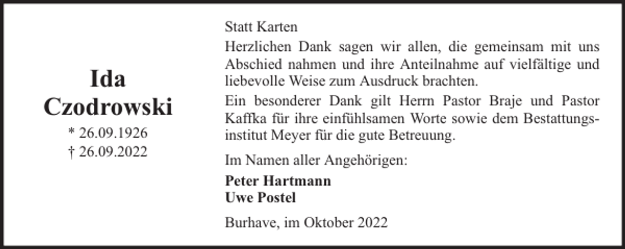<p>Ida<br />Czodrowski<br />* 26.09.1926<br />† 26.09.2022</p><p>Statt Karten<br />Herzlichen Dank sagen wir allen, die gemeinsam mit uns<br />Abschied nahmen und ihre Anteilnahme auf vielfältige und<br />liebevolle Weise zum Ausdruck brachten.<br />Ein besonderer Dank gilt Herrn Pastor Braje und Pastor<br />Kaffka für ihre einfühlsamen Worte sowie dem Bestattungsinstitut Meyer für die gute Betreuung.<br />Im Namen aller Angehörigen:<br />Peter Hartmann<br />Uwe Postel<br />Burhave, im Oktober 2022</p>