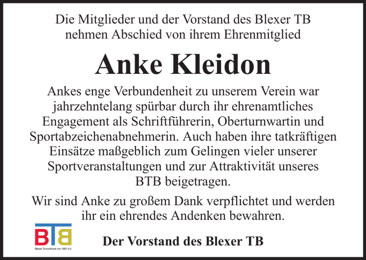 <p>Die Mitglieder und der Vorstand des Blexer TB<br />nehmen Abschied von ihrem Ehrenmitglied</p><p>Anke Kleidon<br />Ankes enge Verbundenheit zu unserem Verein war<br />jahrzehntelang spürbar durch ihr ehrenamtliches<br />Engagement als Schriftführerin, Oberturnwartin und<br />Sportabzeichenabnehmerin. Auch haben ihre tatkräftigen<br />Einsätze maßgeblich zum Gelingen vieler unserer<br />Sportveranstaltungen und zur Attraktivität unseres<br />BTB beigetragen.<br />Wir sind Anke zu großem Dank verpflichtet und werden<br />ihr ein ehrendes Andenken bewahren.<br />Der Vorstand des Blexer TB</p>