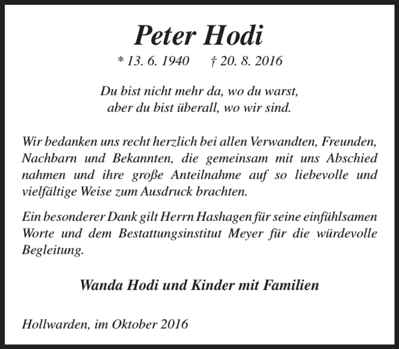 <p>Peter Hodi</p><p>* 13. 6. 1940</p><p>† 20. 8. 2016</p><p>Du bist nicht mehr da, wo du warst,<br />aber du bist überall, wo wir sind.<br />Wir bedanken uns recht herzlich bei allen Verwandten, Freunden,<br />Nachbarn und Bekannten, die gemeinsam mit uns Abschied<br />nahmen und ihre große Anteilnahme auf so liebevolle und<br />vielfältige Weise zum Ausdruck brachten.<br />Ein besonderer Dank gilt Herrn Hashagen für seine einfühlsamen<br />Worte und dem Bestattungsinstitut Meyer für die würdevolle<br />Begleitung.</p><p>Wanda Hodi und Kinder mit Familien<br />Hollwarden, im Oktober 2016</p>