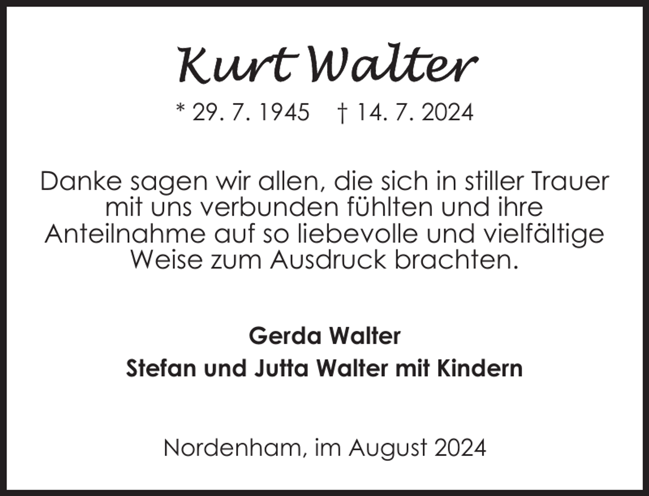 <p>* 29. 7. 1945</p><p>† 14. 7. 2024</p><p>Danke sagen wir allen, die sich in stiller Trauer<br />mit uns verbunden fühlten und ihre<br />Anteilnahme auf so liebevolle und vielfältige<br />Weise zum Ausdruck brachten.<br />Gerda Walter<br />Stefan und Jutta Walter mit Kindern<br />Nordenham, im August 2024</p>