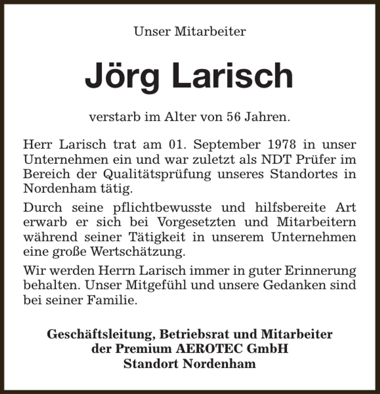 <p>Unser Mitarbeiter</p><p>Jörg Larisch<br />verstarb im Alter von 56 Jahren.<br />Herr Larisch trat am 01. September 1978 in unser<br />Unternehmen ein und war zuletzt als NDT Prüfer im<br />Bereich der Qualitätsprüfung unseres Standortes in<br />Nordenham tätig.<br />Durch seine pflichtbewusste und hilfsbereite Art<br />erwarb er sich bei Vorgesetzten und Mitarbeitern<br />während seiner Tätigkeit in unserem Unternehmen<br />eine große Wertschätzung.<br />Wir werden Herrn Larisch immer in guter Erinnerung<br />behalten. Unser Mitgefühl und unsere Gedanken sind<br />bei seiner Familie.<br />Geschäftsleitung, Betriebsrat und Mitarbeiter<br />der Premium AEROTEC GmbH<br />Standort Nordenham</p>