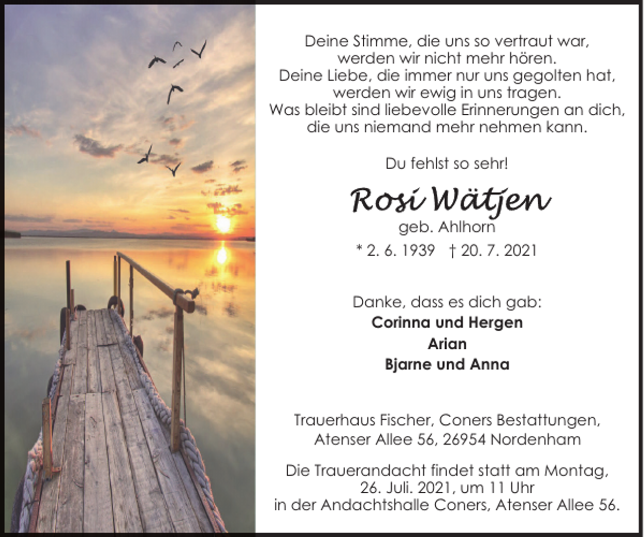 <p>Deine Stimme, die uns so vertraut war,<br />werden wir nicht mehr hören.<br />Deine Liebe, die immer nur uns gegolten hat,<br />werden wir ewig in uns tragen.<br />Was bleibt sind liebevolle Erinnerungen an dich,<br />die uns niemand mehr nehmen kann.<br />Du fehlst so sehr!</p><p>geb. Ahlhorn<br />* 2. 6. 1939 † 20. 7. 2021<br />Danke, dass es dich gab:<br />Corinna und Hergen<br />Arian<br />Bjarne und Anna<br />Trauerhaus Fischer, Coners Bestattungen,<br />Atenser Allee 56, 26954 Nordenham<br />Die Trauerandacht findet statt am Montag,<br />26. Juli. 2021, um 11 Uhr<br />in der Andachtshalle Coners, Atenser Allee 56.</p>