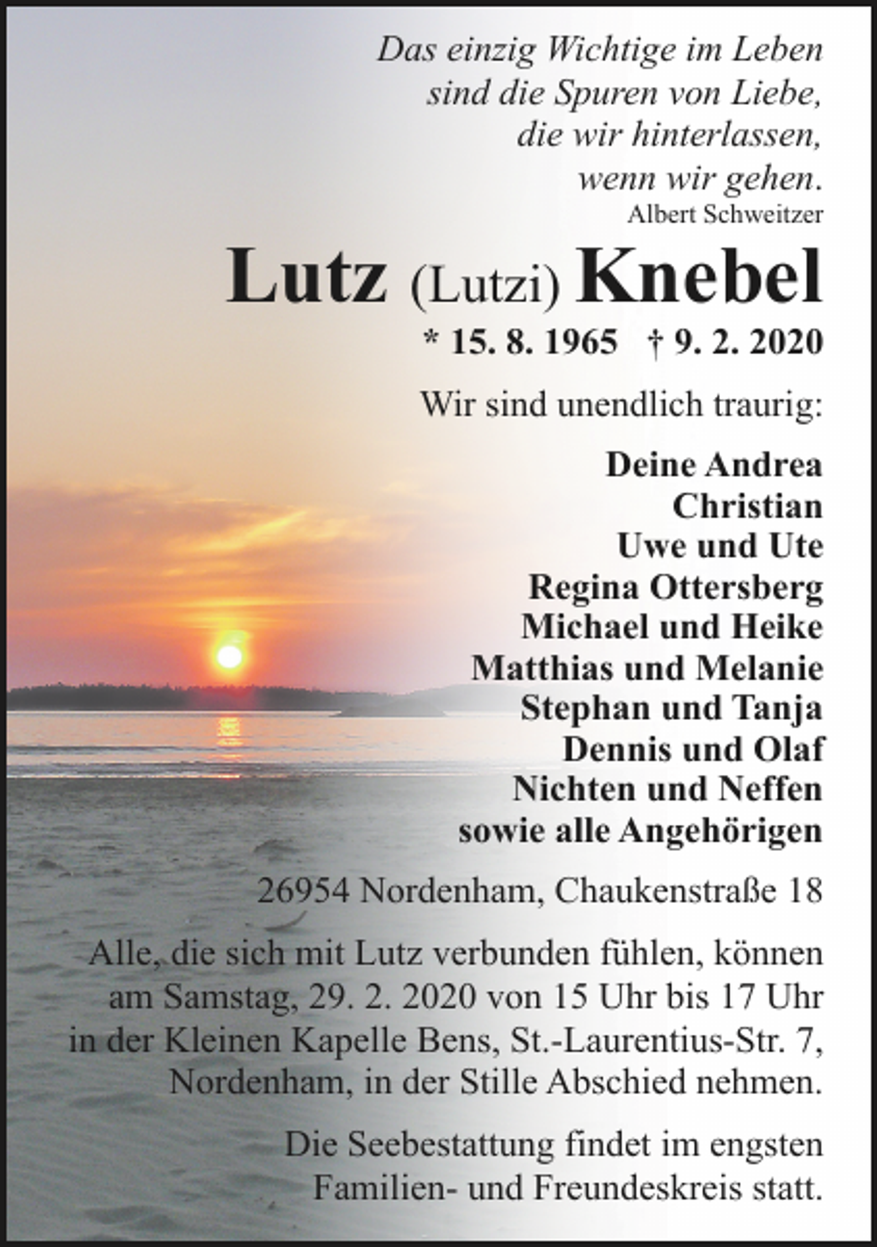 <p>Das einzig Wichtige im Leben<br />sind die Spuren von Liebe,<br />die wir hinterlassen,<br />wenn wir gehen.<br />Albert Schweitzer</p>
<p>Lutz (Lutzi) Knebel</p>
<p>* 15. 8. 1965 † 9. 2. 2020</p>
<p>Wir sind unendlich traurig:<br />Deine Andrea<br />Christian<br />Uwe und Ute<br />Regina Ottersberg<br />Michael und Heike<br />Matthias und Melanie<br />Stephan und Tanja<br />Dennis und Olaf<br />Nichten und Neffen<br />sowie alle Angehörigen<br />26954 Nordenham, Chaukenstraße 18<br />Alle, die sich mit Lutz verbunden fühlen, können<br />am Samstag, 29. 2. 2020 von 15 Uhr bis 17 Uhr<br />in der Kleinen Kapelle Bens, St.-Laurentius-Str. 7,<br />Nordenham, in der Stille Abschied nehmen.<br />Die Seebestattung findet im engsten<br />Familien- und Freundeskreis statt.</p>