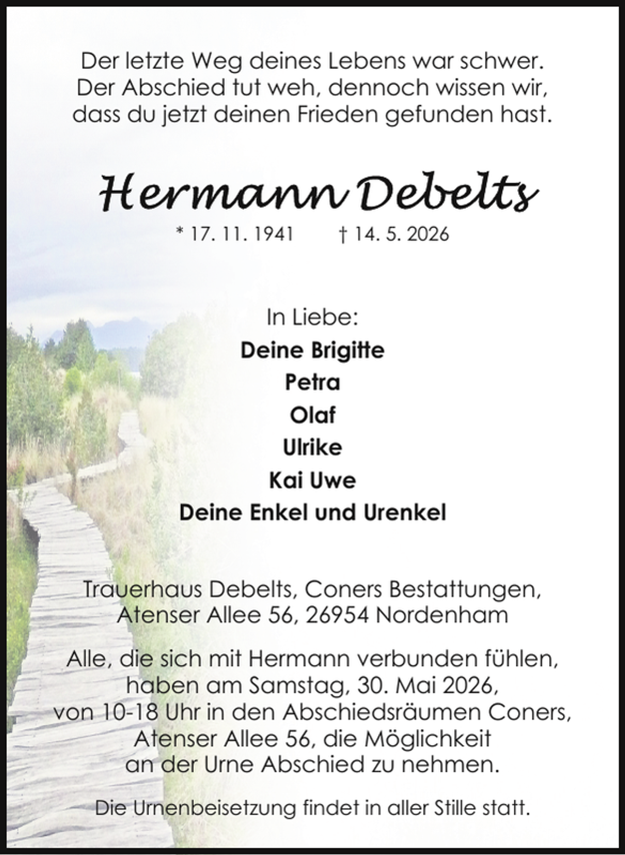 <p>Der letzte Weg deines Lebens war schwer.<br />Der Abschied tut weh, dennoch wissen wir,<br />dass du jetzt deinen Frieden gefunden hast.</p><p>* 17. 11. 1941</p><p>† 14. 5. 2026</p><p>In Liebe:<br />Deine Brigitte<br />Petra<br />Olaf<br />Ulrike<br />Kai Uwe<br />Deine Enkel und Urenkel<br />Trauerhaus Debelts, Coners Bestattungen,<br />Atenser Allee 56, 26954 Nordenham<br />Alle, die sich mit Hermann verbunden fühlen,<br />haben am Samstag, 30. Mai 2026,<br />von 10-18 Uhr in den Abschiedsräumen Coners,<br />Atenser Allee 56, die Möglichkeit<br />an der Urne Abschied zu nehmen.<br />Die Urnenbeisetzung findet in aller Stille statt.</p>