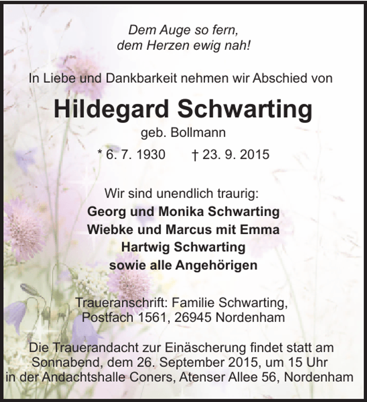 <p>Dem Auge so fern,<br />dem Herzen ewig nah!<br />In Liebe und Dankbarkeit nehmen wir Abschied von</p><p>Hildegard Schwarting<br />geb. Bollmann</p><p>* 6. 7. 1930</p><p>† 23. 9. 2015</p><p>Wir sind unendlich traurig:<br />Georg und Monika Schwarting<br />Wiebke und Marcus mit Emma<br />Hartwig Schwarting<br />sowie alle Angehörigen<br />Traueranschrift: Familie Schwarting,<br />Postfach 1561, 26945 Nordenham<br />Die Trauerandacht zur Einäscherung findet statt am<br />Sonnabend, dem 26. September 2015, um 15 Uhr<br />in der Andachtshalle Coners, Atenser Allee 56, Nordenham</p>