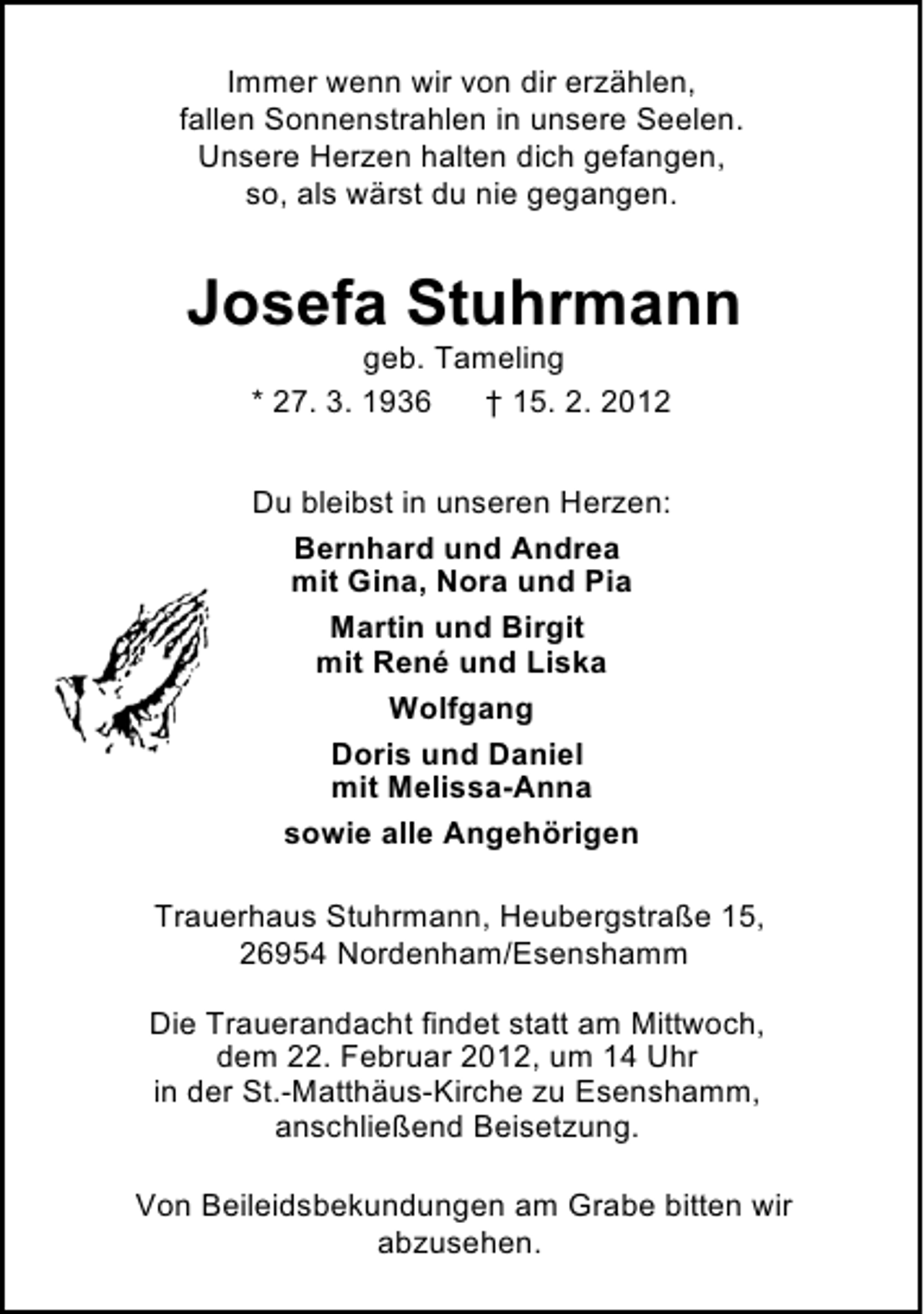 <p>Immer wenn wir von dir erzählen,<br />fallen Sonnenstrahlen in unsere Seelen.<br />Unsere Herzen halten dich gefangen,<br />so, als wärst du nie gegangen.</p><p>Josefa Stuhrmann<br />geb. Tameling<br />* 27. 3. 1936<br />† 15. 2. 2012<br />Du bleibst in unseren Herzen:<br />Bernhard und Andrea<br />mit Gina, Nora und Pia<br />Martin und Birgit<br />mit René und Liska<br />Wolfgang<br />Doris und Daniel<br />mit Melissa-Anna<br />sowie alle Angehörigen<br />Trauerhaus Stuhrmann, Heubergstraße 15,<br />26954 Nordenham/Esenshamm<br />Die Trauerandacht findet statt am Mittwoch,<br />dem 22. Februar 2012, um 14 Uhr<br />in der St.-Matthäus-Kirche zu Esenshamm,<br />anschließend Beisetzung.<br />Von Beileidsbekundungen am Grabe bitten wir<br />abzusehen.</p>