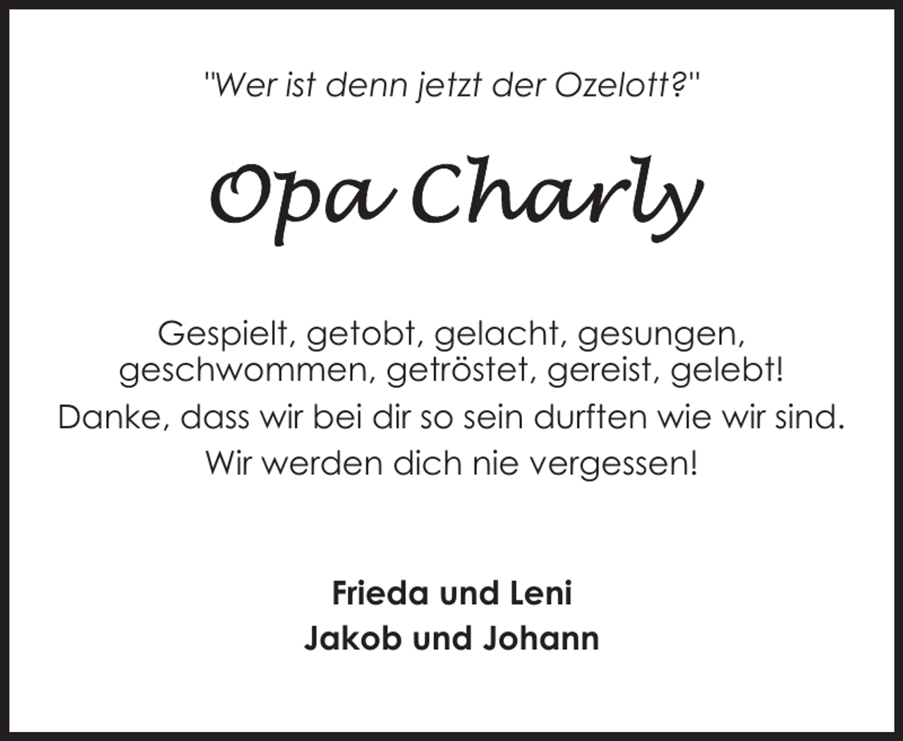 <p>"Wer ist denn jetzt der Ozelott?"</p><p>Gespielt, getobt, gelacht, gesungen,<br />geschwommen, getröstet, gereist, gelebt!<br />Danke, dass wir bei dir so sein durften wie wir sind.<br />Wir werden dich nie vergessen!</p><p>Frieda und Leni<br />Jakob und Johann</p>