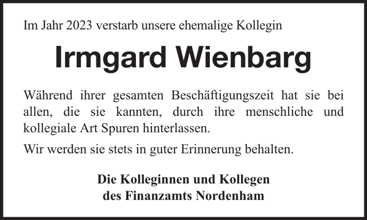 <p>Im Jahr 2023 verstarb unsere ehemalige Kollegin</p><p>Irmgard Wienbarg<br />Während ihrer gesamten Beschäftigungszeit hat sie bei<br />allen, die sie kannten, durch ihre menschliche und<br />kollegiale Art Spuren hinterlassen.<br />Wir werden sie stets in guter Erinnerung behalten.<br />Die Kolleginnen und Kollegen<br />des Finanzamts Nordenham</p>