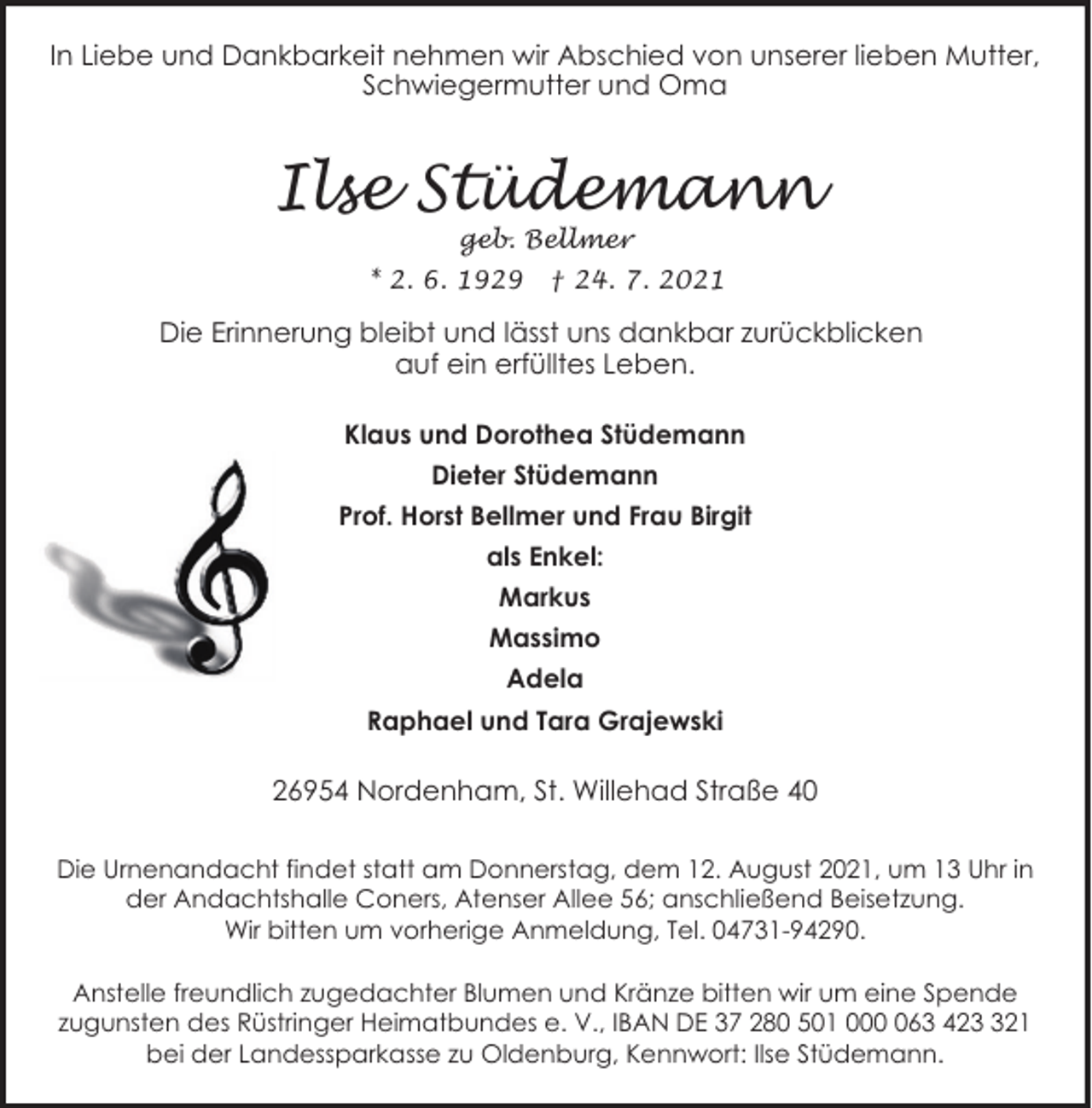 <p>In Liebe und Dankbarkeit nehmen wir Abschied von unserer lieben Mutter,<br />Schwiegermutter und Oma</p><p>Ilse Stüdemann<br />geb. Bellmer</p><p>* 2. 6. 1929</p><p>† 24. 7. 2021</p><p>Die Erinnerung bleibt und lässt uns dankbar zurückblicken<br />auf ein erfülltes Leben.<br />Klaus und Dorothea Stüdemann<br />Dieter Stüdemann<br />Prof. Horst Bellmer und Frau Birgit<br />als Enkel:<br />Markus<br />Massimo<br />Adela<br />Raphael und Tara Grajewski</p><p>26954 Nordenham, St. Willehad Straße 40<br />Die Urnenandacht findet statt am Donnerstag, dem 12. August 2021, um 13 Uhr in<br />der Andachtshalle Coners, Atenser Allee 56; anschließend Beisetzung.<br />Wir bitten um vorherige Anmeldung, Tel. 04731-94290.<br />Anstelle freundlich zugedachter Blumen und Kränze bitten wir um eine Spende<br />zugunsten des Rüstringer Heimatbundes e. V., IBAN DE 37 280 501 0063 4221<br />bei der Landessparkasse zu Oldenburg, Kennwort: Ilse Stüdemann.</p>