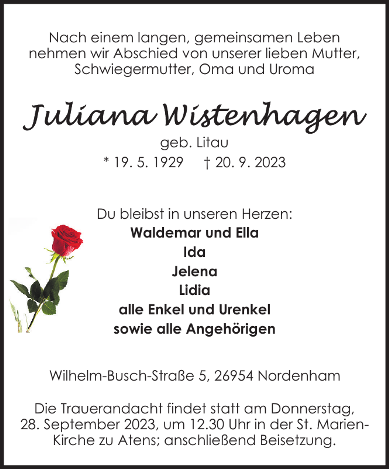 <p>Nach einem langen, gemeinsamen Leben<br />nehmen wir Abschied von unserer lieben Mutter,<br />Schwiegermutter, Oma und Uroma</p><p>geb. Litau<br />* 19. 5. 1929 † 20. 9. 2023<br />Du bleibst in unseren Herzen:<br />Waldemar und Ella<br />Ida<br />Jelena<br />Lidia<br />alle Enkel und Urenkel<br />sowie alle Angehörigen<br />Wilhelm-Busch-Straße 5, 26954 Nordenham<br />Die Trauerandacht findet statt am Donnerstag,<br />28. September 2023, um 12.30 Uhr in der St. MarienKirche zu Atens; anschließend Beisetzung.</p>