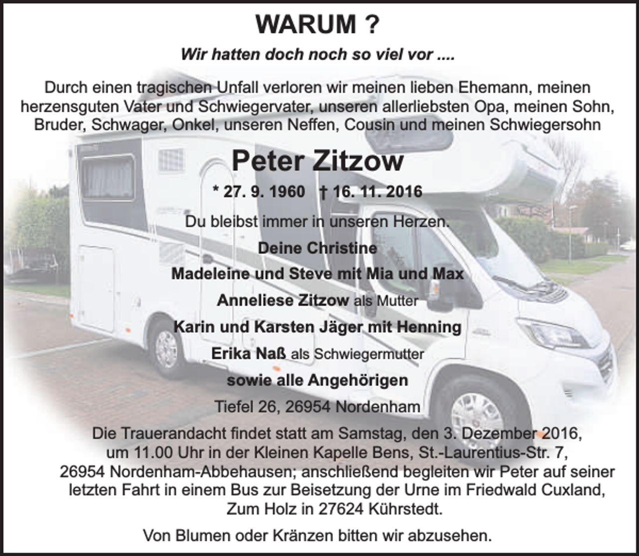<p>WARUM ?<br />Wir hatten doch noch so viel vor ....<br />Durch einen tragischen Unfall verloren wir meinen lieben Ehemann, meinen<br />herzensguten Vater und Schwiegervater, unseren allerliebsten Opa, meinen Sohn,<br />Bruder, Schwager, Onkel, unseren Neffen, Cousin und meinen Schwiegersohn</p><p>Peter Zitzow<br />* 27. 9. 1960 † 16. 11. 2016<br />Du bleibst immer in unseren Herzen.<br />Deine Christine<br />Madeleine und Steve mit Mia und Max<br />Anneliese Zitzow als Mutter<br />Karin und Karsten Jäger mit Henning<br />Erika Naß als Schwiegermutter<br />sowie alle Angehörigen<br />Tiefel 26, 26954 Nordenham<br />Die Trauerandacht findet statt am Samstag, den 3. Dezember 2016,<br />um 11.00 Uhr in der Kleinen Kapelle Bens, St.-Laurentius-Str. 7,<br />26954 Nordenham-Abbehausen; anschließend begleiten wir Peter auf seiner<br />letzten Fahrt in einem Bus zur Beisetzung der Urne im Friedwald Cuxland,<br />Zum Holz in 27624 Kührstedt.<br />Von Blumen oder Kränzen bitten wir abzusehen.</p>