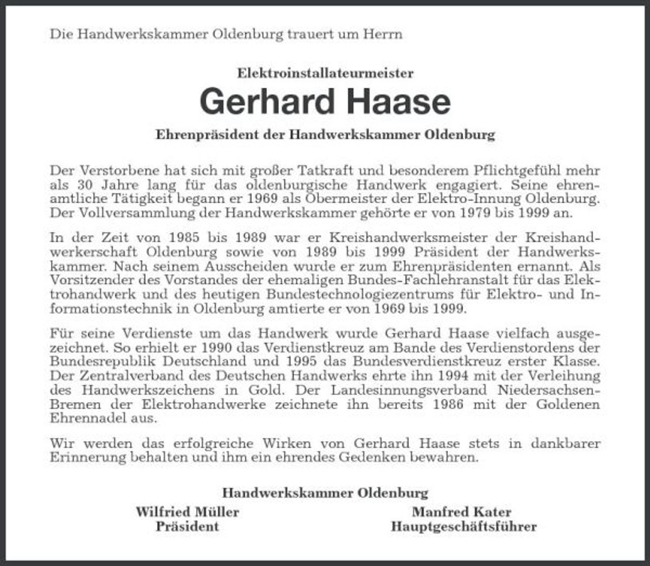 <p>Die Handwerkskammer Oldenburg trauert um Herrn Elektroinstallateurmeister</p><p>Gerhard Haase<br />Ehrenpräsident der Handwerkskammer Oldenburg Der Verstorbene hat sich mit großer Tatkraft und besonderem Pflichtgefühl mehr als 30 Jahre lang für das oldenburgische Handwerk engagiert. Seine ehrenamtliche Tätigkeit begann er 1969 als Obermeister der Elektro-Innung Oldenburg. Der Vollversammlung der Handwerkskammer gehörte er von 1979 bis 1999 an. In der Zeit von 1985 bis 1989 war er Kreishandwerksmeister der Kreishandwerkerschaft Oldenburg sowie von 1989 bis 1999 Präsident der Handwerkskammer. Nach seinem Ausscheiden wurde er zum Ehrenpräsidenten ernannt. Als Vorsitzender des Vorstandes der ehemaligen Bundes-Fachlehranstalt für das Elektrohandwerk und des heutigen Bundestechnologiezentrums für Elektro- und Informationstechnik in Oldenburg amtierte er von 1969 bis 1999. Für seine Verdienste um das Handwerk wurde Gerhard Haase vielfach ausgezeichnet. So erhielt er 1990 das Verdienstkreuz am Bande des Verdienstordens der Bundesrepublik Deutschland und 1995 das Bundesverdienstkreuz erster Klasse. Der Zentralverband des Deutschen Handwerks ehrte ihn 1994 mit der Verleihung des Handwerkszeichens in Gold. Der Landesinnungsverband NiedersachsenBremen der Elektrohandwerke zeichnete ihn bereits 1986 mit der Goldenen Ehrennadel aus. Wir werden das erfolgreiche Wirken von Gerhard Haase stets in dankbarer Erinnerung behalten und ihm ein ehrendes Gedenken bewahren. Handwerkskammer Oldenburg Wilfried Müller Manfred Kater Präsident Hauptgeschäftsführer</p>