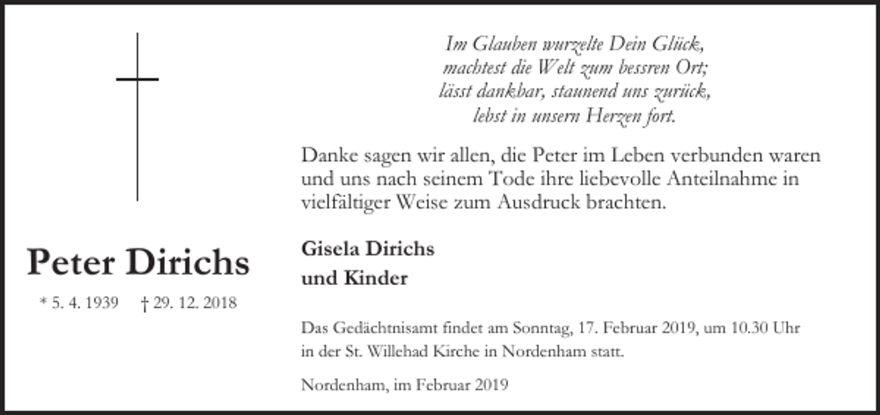 <p>Im Glauben wurzelte Dein Glück,<br />machtest die Welt zum bessren Ort;<br />lässt dankbar, staunend uns zurück,<br />lebst in unsern Herzen fort.<br />Danke sagen wir allen, die Peter im Leben verbunden waren<br />und uns nach seinem Tode ihre liebevolle Anteilnahme in<br />vielfältiger Weise zum Ausdruck brachten.</p><p>Peter Dirichs<br />* 5. 4. 1939</p><p>† 29. 12. 2018</p><p>Gisela Dirichs<br />und Kinder<br />Das Gedächtnisamt findet am Sonntag, 17. Februar 2019, um 10.30 Uhr<br />in der St. Willehad Kirche in Nordenham statt.<br />Nordenham, im Februar 2019</p>