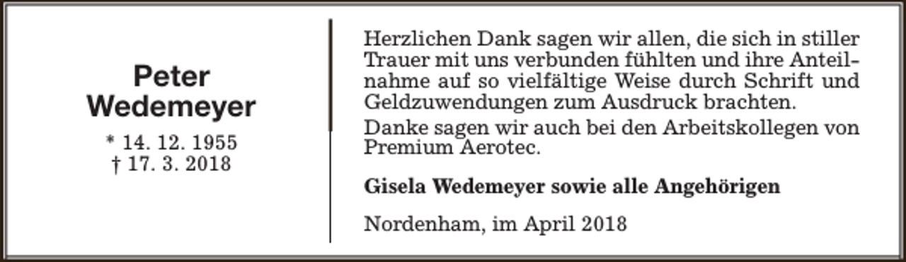 <p>Peter<br />Wedemeyer<br />* 14. 12. 1955<br />† 17. 3. 2018</p><p>Herzlichen Dank sagen wir allen, die sich in stiller<br />Trauer mit uns verbunden fühlten und ihre Anteilnahme auf so vielfältige Weise durch Schrift und<br />Geldzuwendungen zum Ausdruck brachten.<br />Danke sagen wir auch bei den Arbeitskollegen von<br />Premium Aerotec.<br />Gisela Wedemeyer sowie alle Angehörigen<br />Nordenham, im April 2018</p>