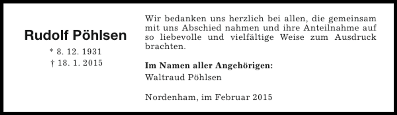 <p>Rudolf Pöhlsen<br />* 8. 12. 1931<br />† 18. 1. 2015</p><p>Wir bedanken uns herzlich bei allen, die gemeinsam<br />mit uns Abschied nahmen und ihre Anteilnahme auf<br />so liebevolle und vielfältige Weise zum Ausdruck<br />brachten.<br />Im Namen aller Angehörigen:<br />Waltraud Pöhlsen<br />Nordenham, im Februar 2015</p>