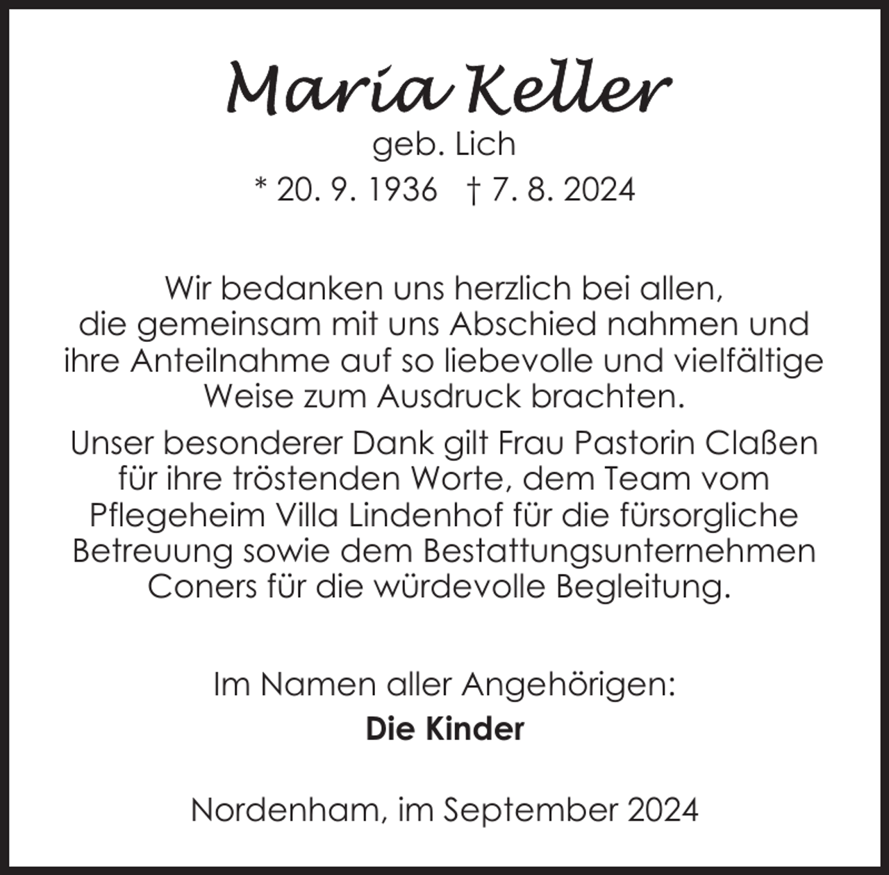 <p>geb. Lich<br />* 20. 9. 1936 † 7. 8. 2024<br />Wir bedanken uns herzlich bei allen,<br />die gemeinsam mit uns Abschied nahmen und<br />ihre Anteilnahme auf so liebevolle und vielfältige<br />Weise zum Ausdruck brachten.<br />Unser besonderer Dank gilt Frau Pastorin Claßen<br />für ihre tröstenden Worte, dem Team vom<br />Pflegeheim Villa Lindenhof für die fürsorgliche<br />Betreuung sowie dem Bestattungsunternehmen<br />Coners für die würdevolle Begleitung.<br />Im Namen aller Angehörigen:<br />Die Kinder<br />Nordenham, im September 2024</p>