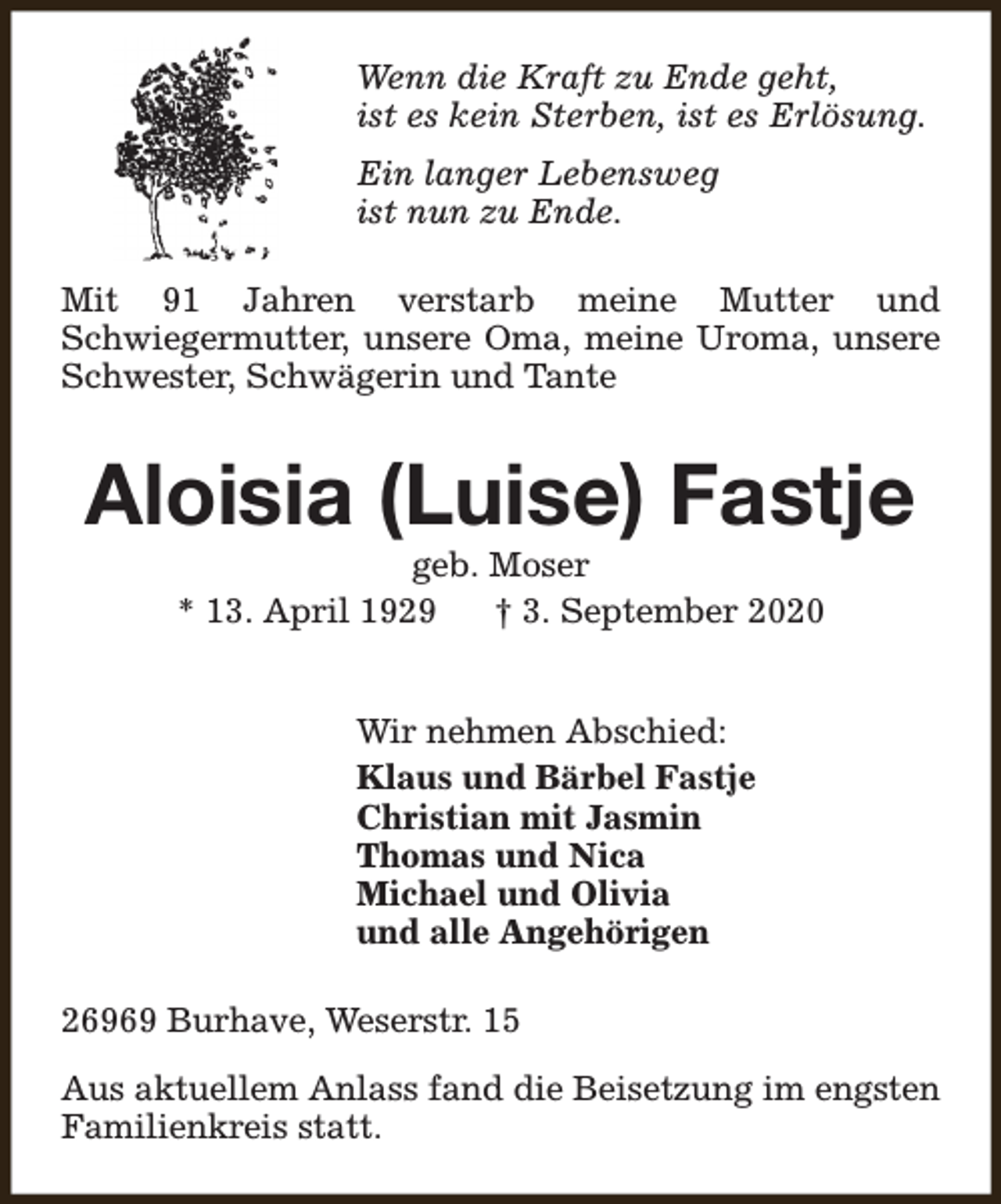 <p>Wenn die Kraft zu Ende geht,<br />ist es kein Sterben, ist es Erlösung.<br />Ein langer Lebensweg<br />ist nun zu Ende.<br />Mit 91 Jahren verstarb meine Mutter und<br />Schwiegermutter, unsere Oma, meine Uroma, unsere<br />Schwester, Schwägerin und Tante</p><p>Aloisia (Luise) Fastje<br />geb. Moser<br />* 13. April 1929<br />† 3. September 2020<br />Wir nehmen Abschied:<br />Klaus und Bärbel Fastje<br />Christian mit Jasmin<br />Thomas und Nica<br />Michael und Olivia<br />und alle Angehörigen<br />26969 Burhave, Weserstr. 15<br />Aus aktuellem Anlass fand die Beisetzung im engsten<br />Familienkreis statt.</p>