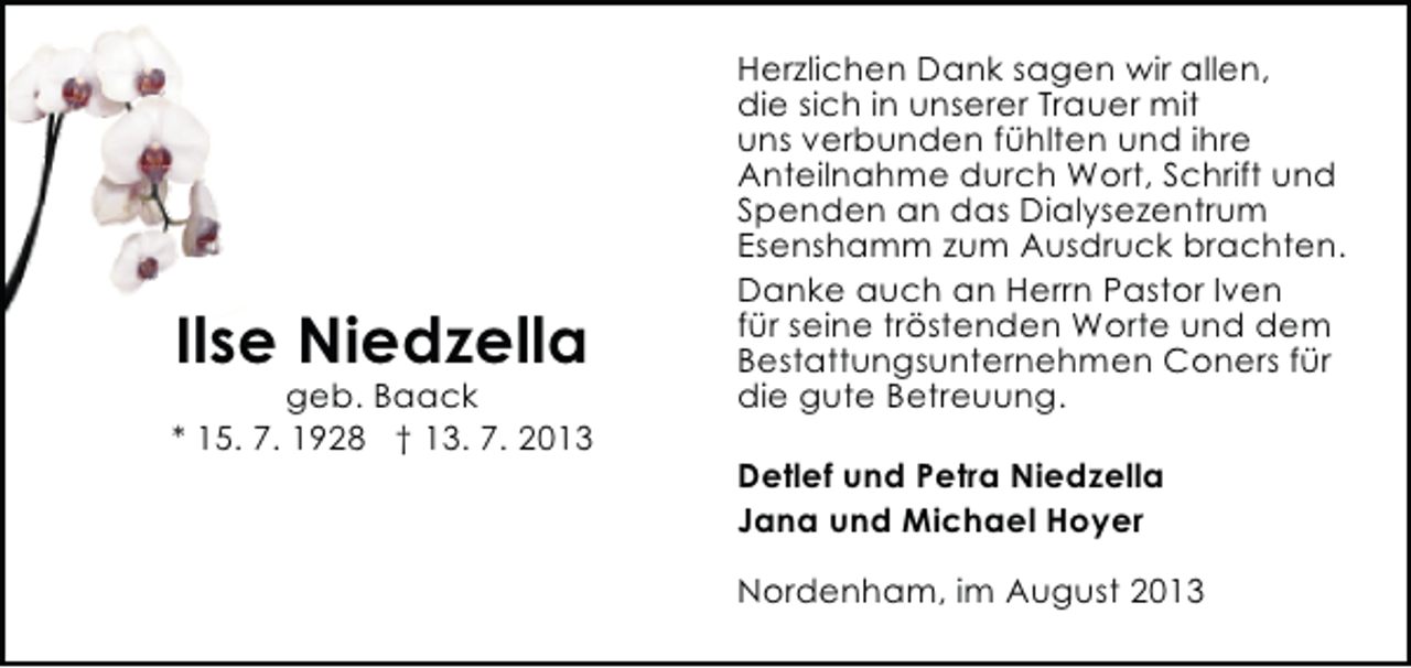 <p>Ilse Niedzella</p><p>geb. Baack<br />* 15. 7. 1928 † 13. 7. 2013</p><p>Herzlichen Dank sagen wir allen,<br />die sich in unserer Trauer mit<br />uns verbunden fühlten und ihre<br />Anteilnahme durch Wort, Schrift und<br />Spenden an das Dialysezentrum<br />Esenshamm zum Ausdruck brachten.<br />Danke auch an Herrn Pastor Iven<br />für seine tröstenden Worte und dem<br />Bestattungsunternehmen Coners für<br />die gute Betreuung.<br />Detlef und Petra Niedzella<br />Jana und Michael Hoyer<br />Nordenham, im August 2013</p>
