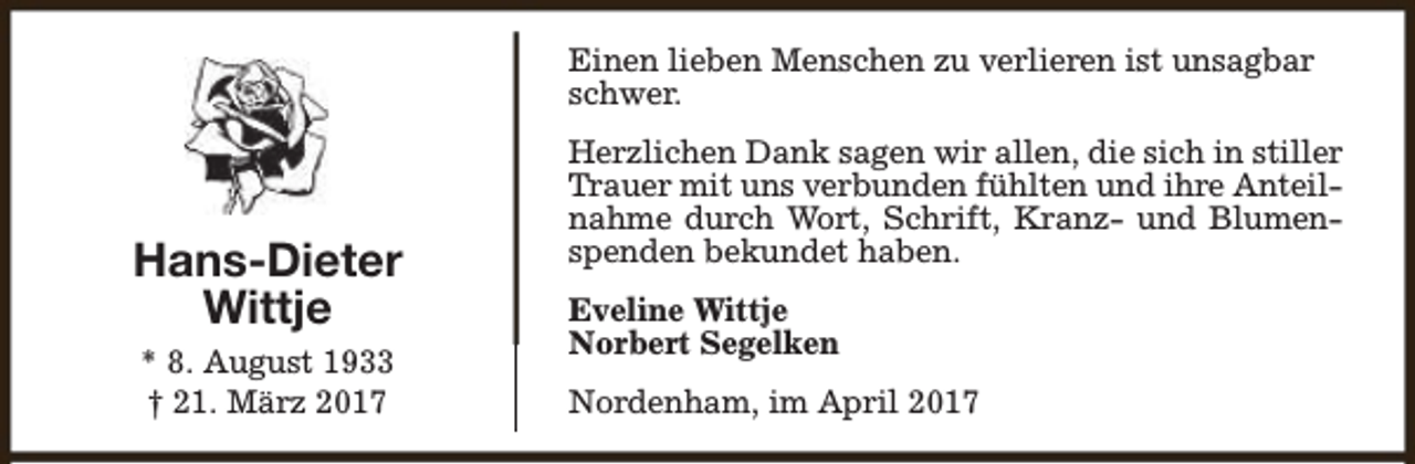 <p>Einen lieben Menschen zu verlieren ist unsagbar<br />schwer.</p><p>Hans-Dieter<br />Wittje<br />* 8. August 1933<br />† 21. März 2017</p><p>Herzlichen Dank sagen wir allen, die sich in stiller<br />Trauer mit uns verbunden fühlten und ihre Anteilnahme durch Wort, Schrift, Kranz- und Blumenspenden bekundet haben.<br />Eveline Wittje<br />Norbert Segelken<br />Nordenham, im April 2017</p>