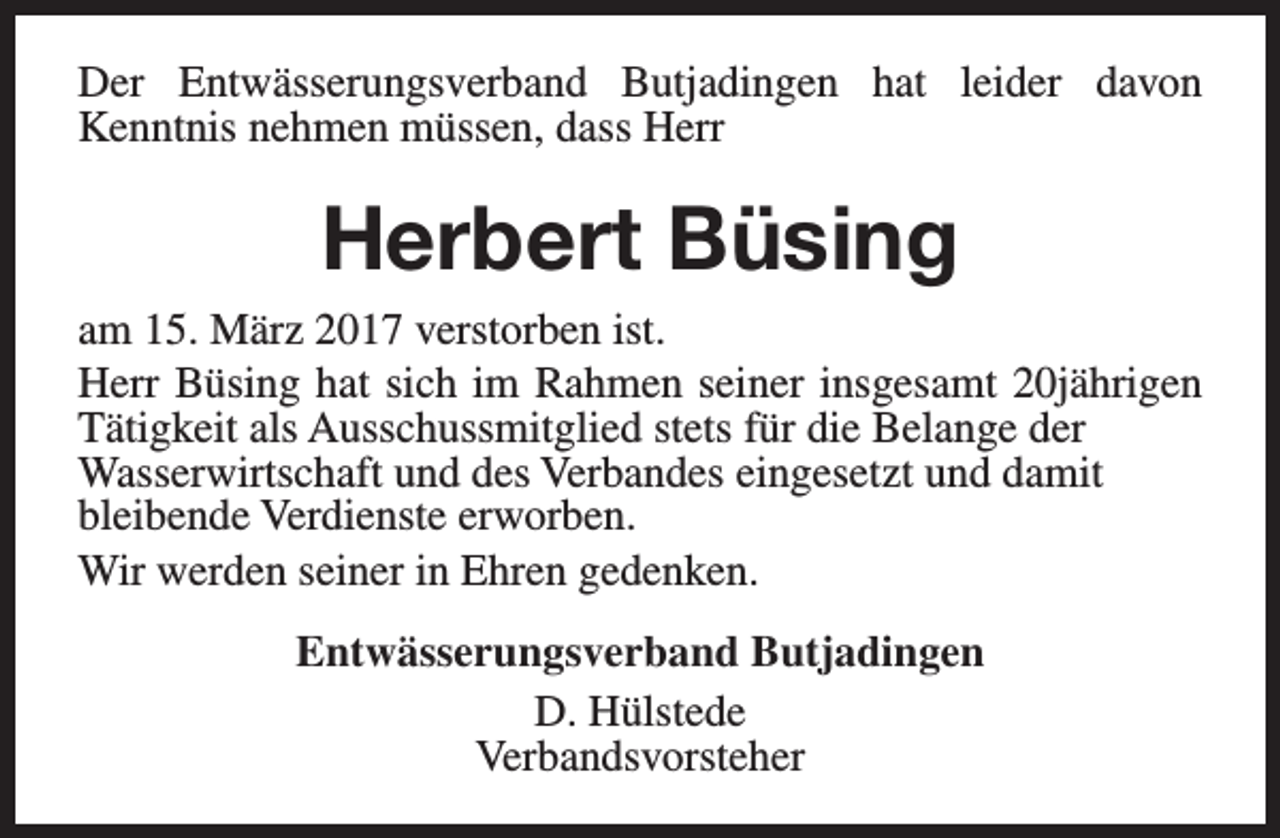 <p>Der Entwässerungsverband Butjadingen hat leider davon<br />Kenntnis nehmen müssen, dass Herr</p><p>Herbert Büsing<br />am 15. März 2017 verstorben ist.<br />Herr Büsing hat sich im Rahmen seiner insgesamt 20jährigen<br />Tätigkeit als Ausschussmitglied stets für die Belange der<br />Wasserwirtschaft und des Verbandes eingesetzt und damit<br />bleibende Verdienste erworben.<br />Wir werden seiner in Ehren gedenken.<br />Entwässerungsverband Butjadingen<br />D. Hülstede<br />Verbandsvorsteher</p>