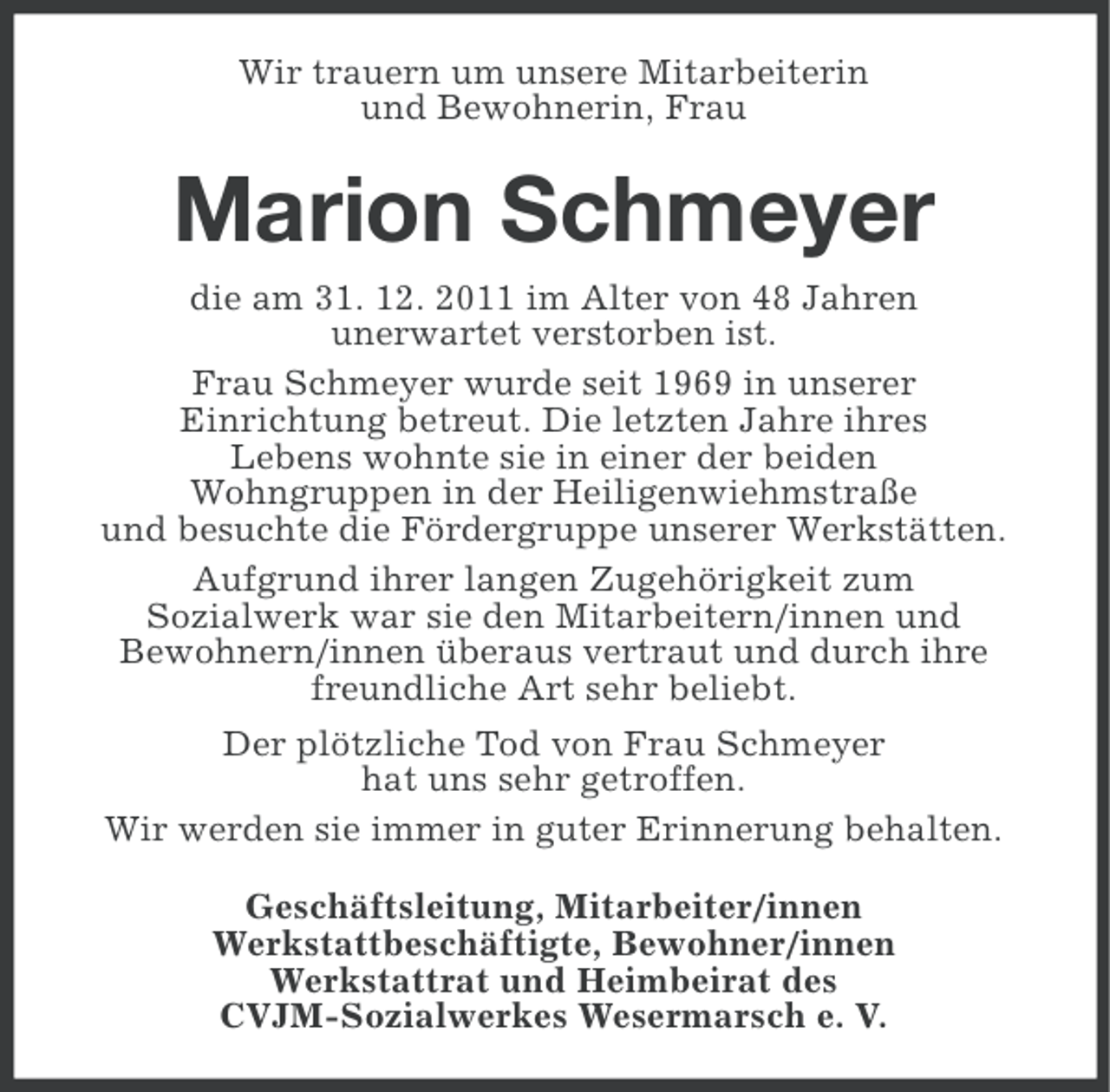 <p>Wir trauern um unsere Mitarbeiterin<br />und Bewohnerin, Frau</p><p>Marion Schmeyer<br />die am 31. 12. 2011 im Alter von 48 Jahren<br />unerwartet verstorben ist.<br />Frau Schmeyer wurde seit 1969 in unserer<br />Einrichtung betreut. Die letzten Jahre ihres<br />Lebens wohnte sie in einer der beiden<br />Wohngruppen in der Heiligenwiehmstraße<br />und besuchte die Fördergruppe unserer Werkstätten.<br />Aufgrund ihrer langen Zugehörigkeit zum<br />Sozialwerk war sie den Mitarbeitern/innen und<br />Bewohnern/innen überaus vertraut und durch ihre<br />freundliche Art sehr beliebt.<br />Der plötzliche Tod von Frau Schmeyer<br />hat uns sehr getroffen.<br />Wir werden sie immer in guter Erinnerung behalten.<br />Geschäftsleitung, Mitarbeiter/innen<br />Werkstattbeschäftigte, Bewohner/innen<br />Werkstattrat und Heimbeirat des<br />CVJM-Sozialwerkes Wesermarsch e. V.</p>