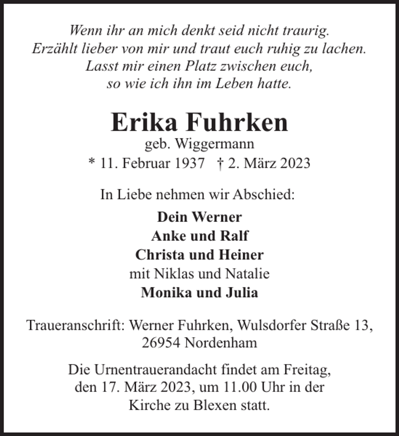 <p>Wenn ihr an mich denkt seid nicht traurig.<br />Erzählt lieber von mir und traut euch ruhig zu lachen.<br />Lasst mir einen Platz zwischen euch,<br />so wie ich ihn im Leben hatte.</p><p>Erika Fuhrken</p><p>geb. Wiggermann<br />* 11. Februar 1937 † 2. März 2023<br />In Liebe nehmen wir Abschied:<br />Dein Werner<br />Anke und Ralf<br />Christa und Heiner<br />mit Niklas und Natalie<br />Monika und Julia<br />Traueranschrift: Werner Fuhrken, Wulsdorfer Straße 13,<br />26954 Nordenham<br />Die Urnentrauerandacht findet am Freitag,<br />den 17. März 2023, um 11.00 Uhr in der<br />Kirche zu Blexen statt.</p>