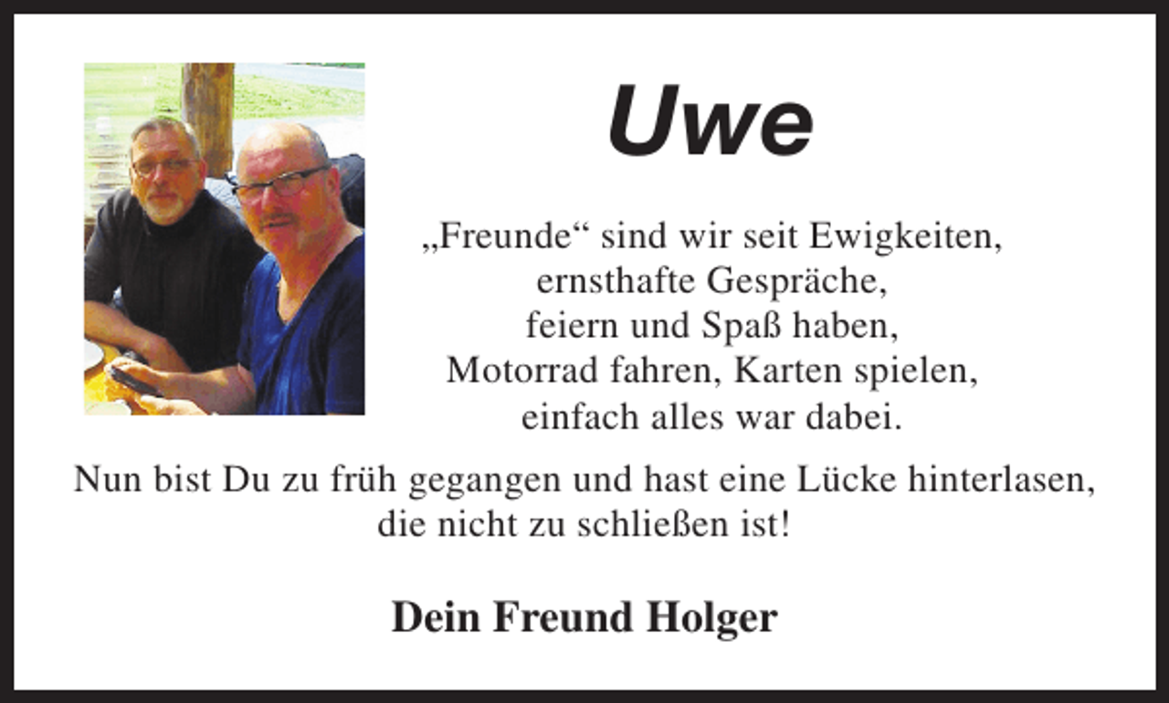 <p>Uwe<br />„Freunde“ sind wir seit Ewigkeiten,<br />ernsthafte Gespräche,<br />feiern und Spaß haben,<br />Motorrad fahren, Karten spielen,<br />einfach alles war dabei.<br />Nun bist Du zu früh gegangen und hast eine Lücke hinterlasen,<br />die nicht zu schließen ist!</p><p>Dein Freund Holger</p>